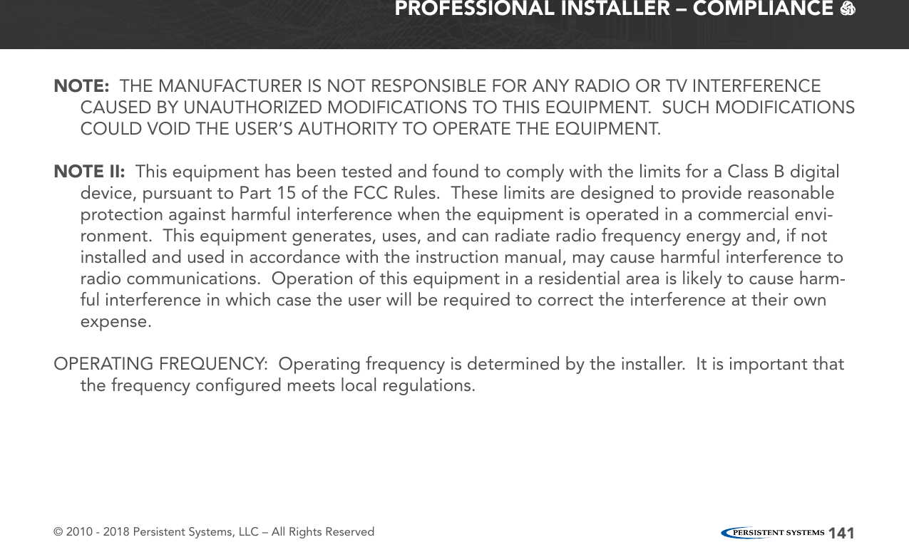 © 2010 - 2018 Persistent Systems, LLC – All Rights Reserved 141PROFESSIONAL INSTALLER – COMPLIANCE   NOTE:  THE MANUFACTURER IS NOT RESPONSIBLE FOR ANY RADIO OR TV INTERFERENCE CAUSED BY UNAUTHORIZED MODIFICATIONS TO THIS EQUIPMENT.  SUCH MODIFICATIONS COULD VOID THE USER’S AUTHORITY TO OPERATE THE EQUIPMENT.NOTE II:  This equipment has been tested and found to comply with the limits for a Class B digital device, pursuant to Part 15 of the FCC Rules.  These limits are designed to provide reasonable protection against harmful interference when the equipment is operated in a commercial envi-ronment.  This equipment generates, uses, and can radiate radio frequency energy and, if not installed and used in accordance with the instruction manual, may cause harmful interference to radio communications.  Operation of this equipment in a residential area is likely to cause harm-ful interference in which case the user will be required to correct the interference at their own expense.OPERATING FREQUENCY:  Operating frequency is determined by the installer.  It is important that the frequency conﬁgured meets local regulations.