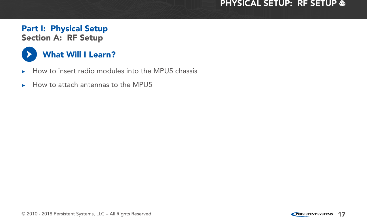 © 2010 - 2018 Persistent Systems, LLC – All Rights Reserved 17PHYSICAL SETUP:  RF SETUP   What Will I Learn? ▶How to insert radio modules into the MPU5 chassis ▶How to attach antennas to the MPU5→Section A:  RF SetupPart I:  Physical Setup