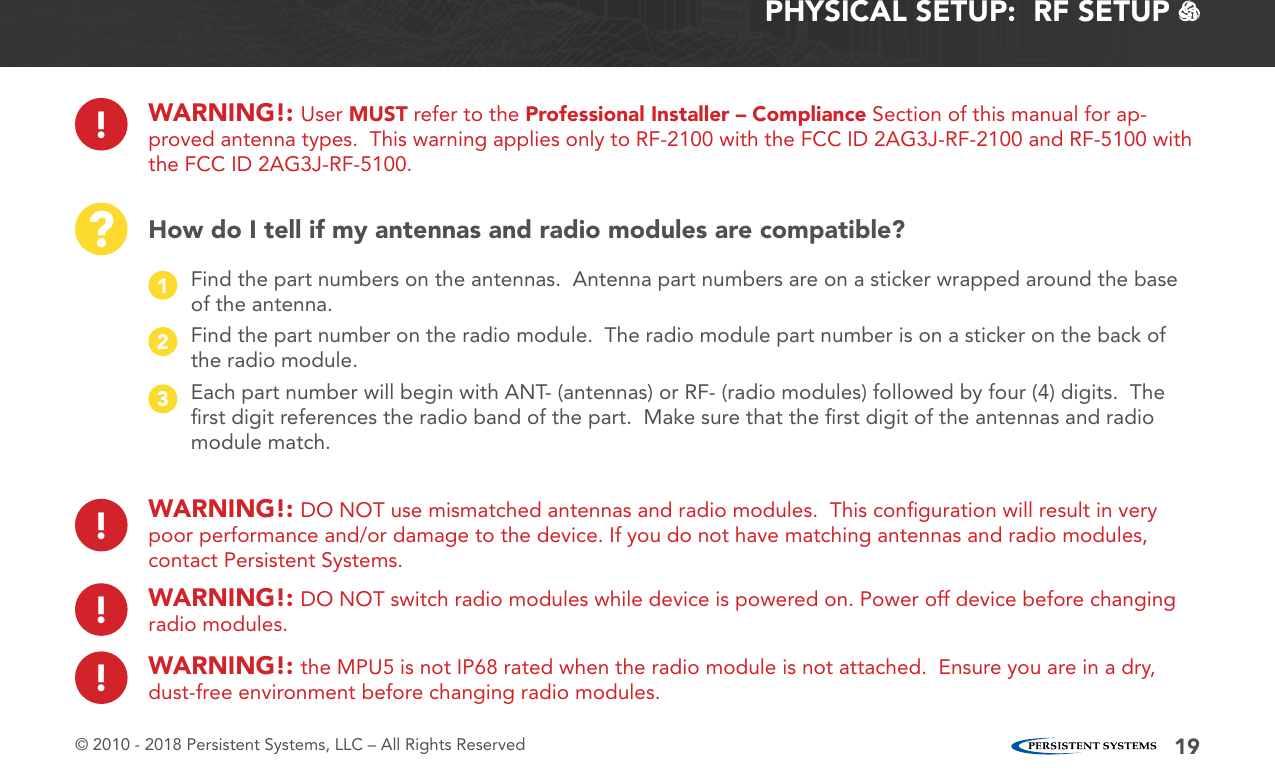 © 2010 - 2018 Persistent Systems, LLC – All Rights Reserved 19PHYSICAL SETUP:  RF SETUP   ?How do I tell if my antennas and radio modules are compatible?Find the part numbers on the antennas.  Antenna part numbers are on a sticker wrapped around the base of the antenna.1Find the part number on the radio module.  The radio module part number is on a sticker on the back of the radio module.2Each part number will begin with ANT- (antennas) or RF- (radio modules) followed by four (4) digits.  The ﬁrst digit references the radio band of the part.  Make sure that the ﬁrst digit of the antennas and radio module match.3!WARNING!: DO NOT use mismatched antennas and radio modules.  This conﬁguration will result in very poor performance and/or damage to the device. If you do not have matching antennas and radio modules, contact Persistent Systems.!WARNING!: DO NOT switch radio modules while device is powered on. Power off device before changing radio modules.!WARNING!: the MPU5 is not IP68 rated when the radio module is not attached.  Ensure you are in a dry, dust-free environment before changing radio modules.!WARNING!: User MUST refer to the Professional Installer – Compliance Section of this manual for ap-proved antenna types.  This warning applies only to RF-2100 with the FCC ID 2AG3J-RF-2100 and RF-5100 with the FCC ID 2AG3J-RF-5100.
