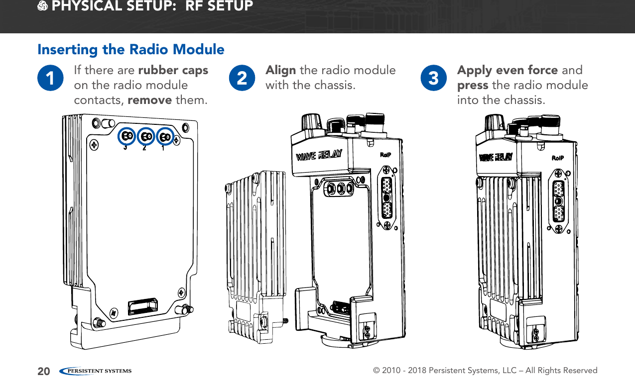 © 2010 - 2018 Persistent Systems, LLC – All Rights Reserved20 PHYSICAL SETUP:  RF SETUPInserting the Radio Module1If there are rubber caps on the radio module contacts, remove them.2Align the radio module with the chassis. 3Apply even force and press the radio module into the chassis.
