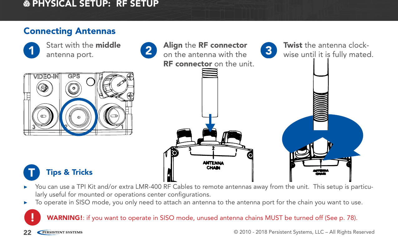 © 2010 - 2018 Persistent Systems, LLC – All Rights Reserved22 PHYSICAL SETUP:  RF SETUP1Start with the middle antenna port. 2Align the RF connector on the antenna with the RF connector on the unit.3Twist the antenna clock-wise until it is fully mated.Connecting Antennas ▶You can use a TPI Kit and/or extra LMR-400 RF Cables to remote antennas away from the unit.  This setup is particu-larly useful for mounted or operations center conﬁgurations. ▶To operate in SISO mode, you only need to attach an antenna to the antenna port for the chain you want to use.WARNING!: if you want to operate in SISO mode, unused antenna chains MUST be turned off (See p. 78).Tips &amp; TricksT!
