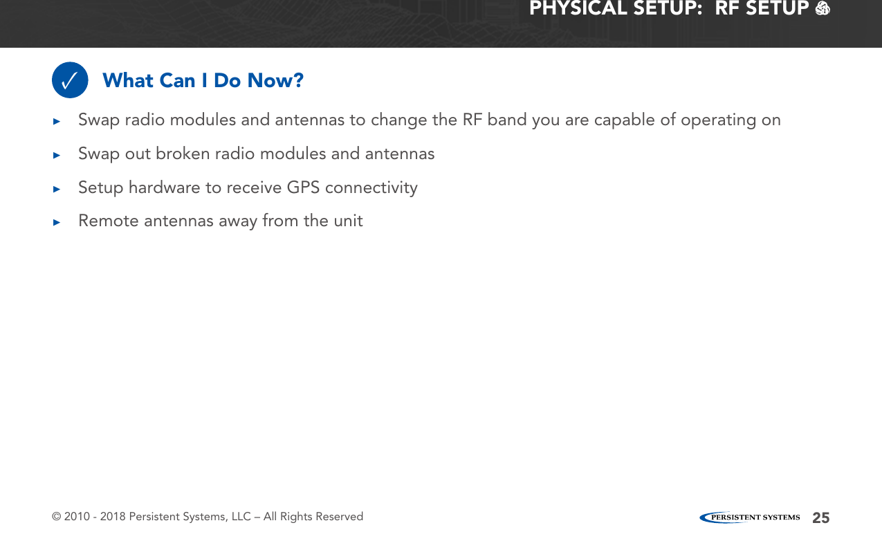 © 2010 - 2018 Persistent Systems, LLC – All Rights Reserved 25PHYSICAL SETUP:  RF SETUP   What Can I Do Now?✓ ▶Swap radio modules and antennas to change the RF band you are capable of operating on ▶Swap out broken radio modules and antennas ▶Setup hardware to receive GPS connectivity ▶Remote antennas away from the unit
