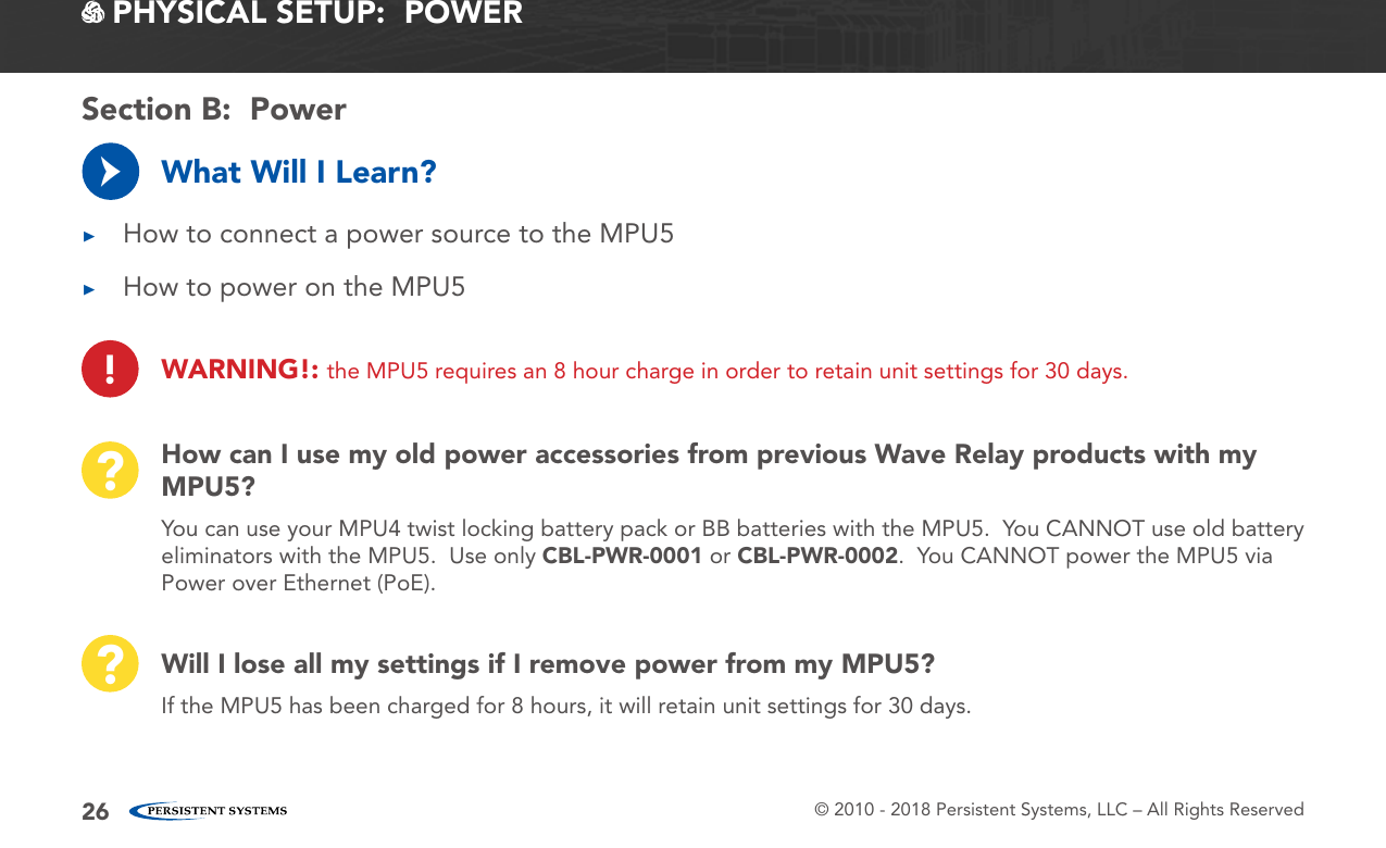 © 2010 - 2018 Persistent Systems, LLC – All Rights Reserved26How can I use my old power accessories from previous Wave Relay products with my MPU5??You can use your MPU4 twist locking battery pack or BB batteries with the MPU5.  You CANNOT use old battery eliminators with the MPU5.  Use only CBL-PWR-0001 or CBL-PWR-0002.  You CANNOT power the MPU5 via Power over Ethernet (PoE).Will I lose all my settings if I remove power from my MPU5??If the MPU5 has been charged for 8 hours, it will retain unit settings for 30 days. PHYSICAL SETUP:  POWERWhat Will I Learn? ▶How to connect a power source to the MPU5 ▶How to power on the MPU5→Section B:  Power!WARNING!: the MPU5 requires an 8 hour charge in order to retain unit settings for 30 days.