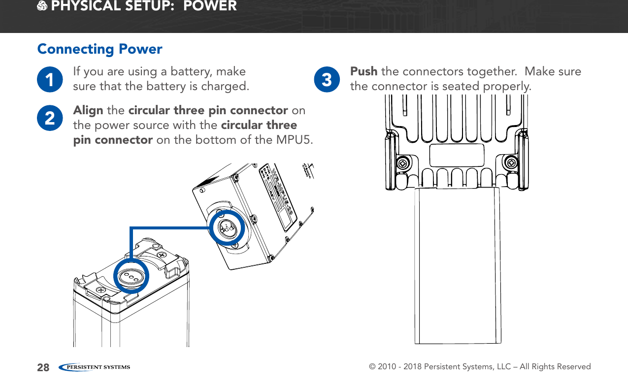© 2010 - 2018 Persistent Systems, LLC – All Rights Reserved28 PHYSICAL SETUP:  POWER1If you are using a battery, make sure that the battery is charged.2Align the circular three pin connector on the power source with the circular three pin connector on the bottom of the MPU5.3Push the connectors together.  Make sure the connector is seated properly.Connecting Power