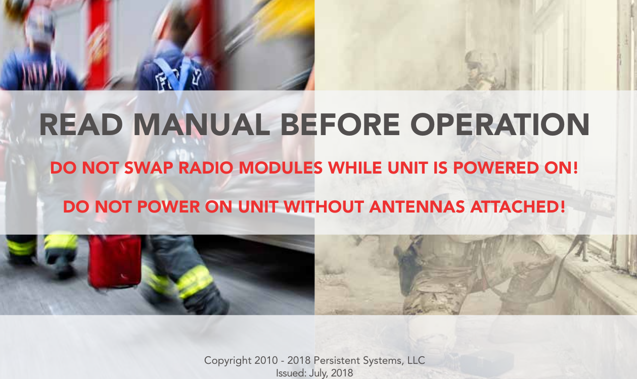 Copyright 2010 - 2018 Persistent Systems, LLCIssued: July, 2018READ MANUAL BEFORE OPERATIONDO NOT SWAP RADIO MODULES WHILE UNIT IS POWERED ON!DO NOT POWER ON UNIT WITHOUT ANTENNAS ATTACHED!