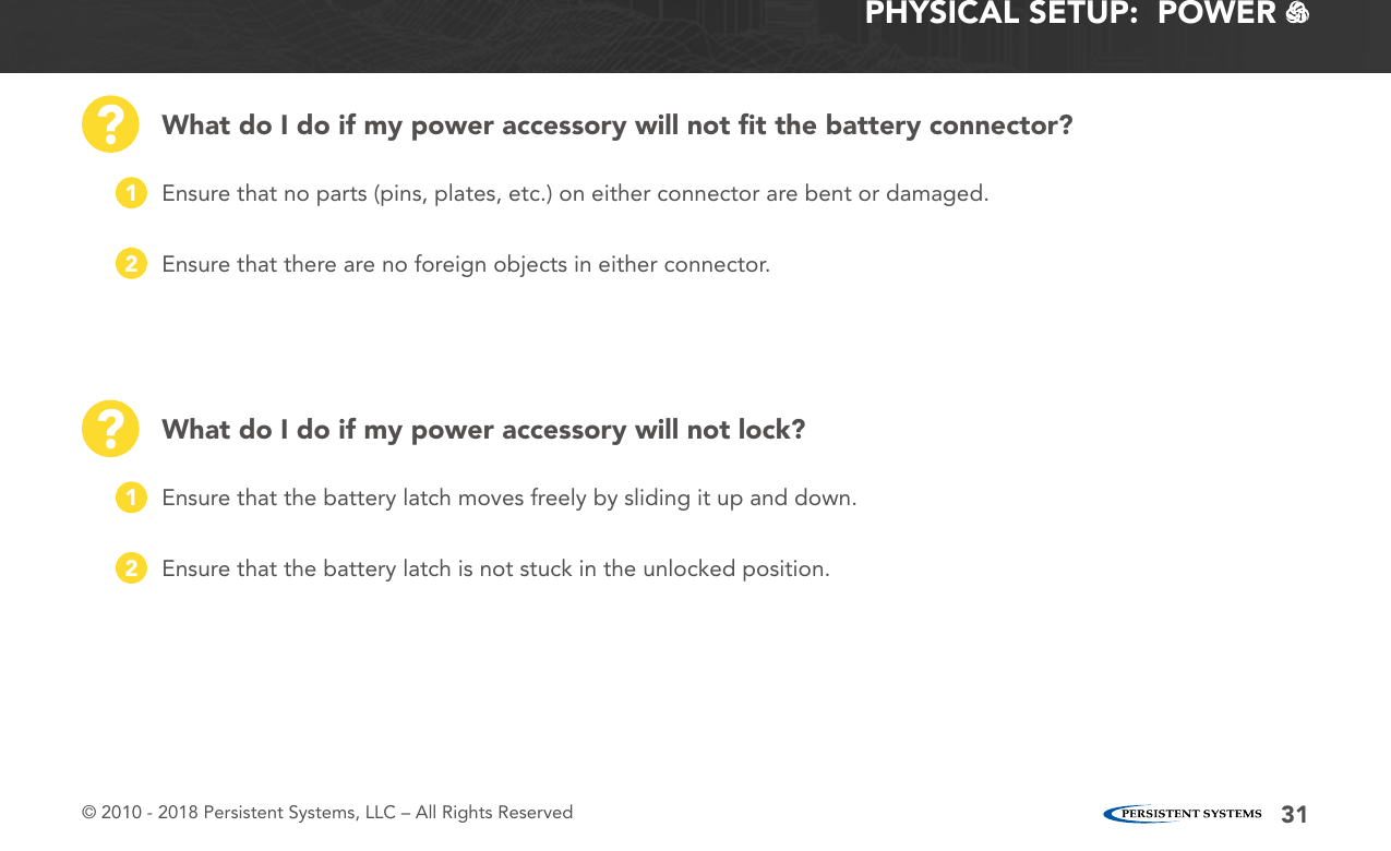 © 2010 - 2018 Persistent Systems, LLC – All Rights Reserved 31PHYSICAL SETUP:  POWER   What do I do if my power accessory will not ﬁt the battery connector?What do I do if my power accessory will not lock???Ensure that no parts (pins, plates, etc.) on either connector are bent or damaged.Ensure that the battery latch moves freely by sliding it up and down.Ensure that there are no foreign objects in either connector.Ensure that the battery latch is not stuck in the unlocked position.1122