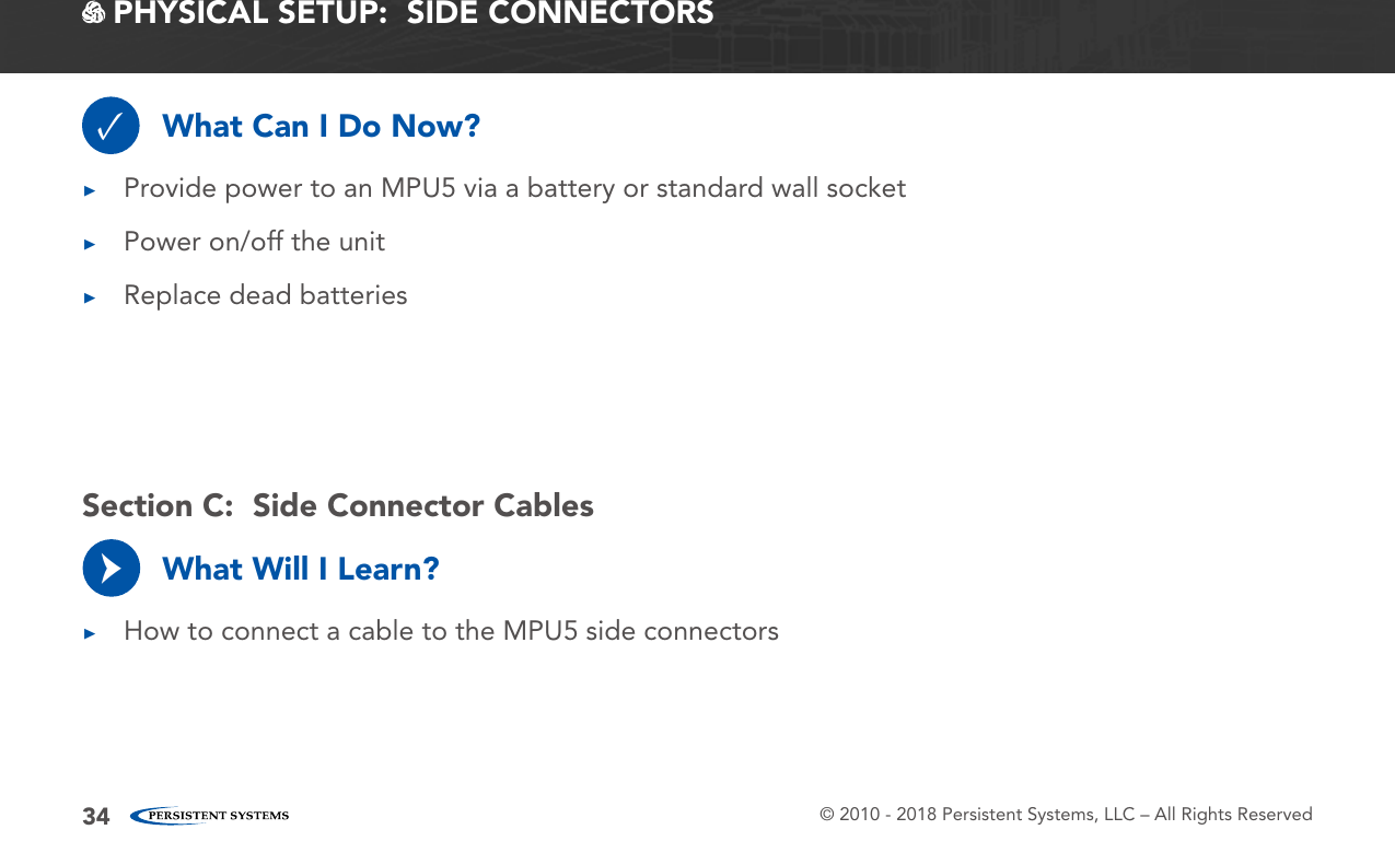 © 2010 - 2018 Persistent Systems, LLC – All Rights Reserved34 PHYSICAL SETUP:  SIDE CONNECTORSWhat Can I Do Now?What Will I Learn?✓ ▶Provide power to an MPU5 via a battery or standard wall socket ▶Power on/off the unit ▶Replace dead batteries ▶How to connect a cable to the MPU5 side connectors→Section C:  Side Connector Cables