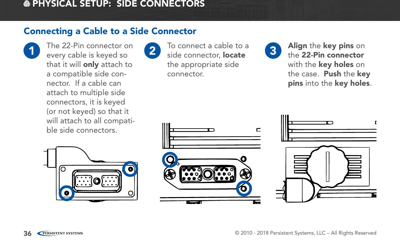 © 2010 - 2018 Persistent Systems, LLC – All Rights Reserved36 PHYSICAL SETUP:  SIDE CONNECTORS1The 22-Pin connector on every cable is keyed so that it will only attach to a compatible side con-nector.  If a cable can attach to multiple side connectors, it is keyed (or not keyed) so that it will attach to all compati-ble side connectors.2To connect a cable to a side connector, locate the appropriate side connector.3Align the key pins on the 22-Pin connector with the key holes on the case.  Push the key pins into the key holes.Connecting a Cable to a Side Connector