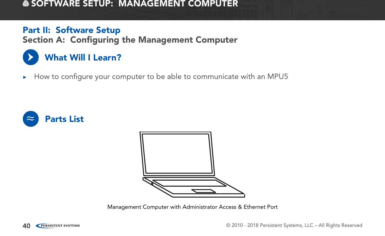 © 2010 - 2018 Persistent Systems, LLC – All Rights Reserved40 SOFTWARE SETUP:  MANAGEMENT COMPUTERWhat Will I Learn? ▶How to conﬁgure your computer to be able to communicate with an MPU5→Section A:  Conﬁguring the Management ComputerPart II:  Software SetupParts List≈Management Computer with Administrator Access &amp; Ethernet Port