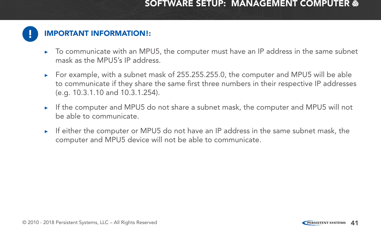 © 2010 - 2018 Persistent Systems, LLC – All Rights Reserved 41SOFTWARE SETUP:  MANAGEMENT COMPUTER   !IMPORTANT INFORMATION!: ▶To communicate with an MPU5, the computer must have an IP address in the same subnet mask as the MPU5’s IP address. ▶For example, with a subnet mask of 255.255.255.0, the computer and MPU5 will be able to communicate if they share the same ﬁrst three numbers in their respective IP addresses (e.g. 10.3.1.10 and 10.3.1.254). ▶If the computer and MPU5 do not share a subnet mask, the computer and MPU5 will not be able to communicate. ▶If either the computer or MPU5 do not have an IP address in the same subnet mask, the computer and MPU5 device will not be able to communicate.