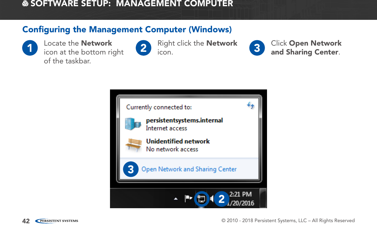 © 2010 - 2018 Persistent Systems, LLC – All Rights Reserved42 SOFTWARE SETUP:  MANAGEMENT COMPUTER1Locate the Network icon at the bottom right of the taskbar.2Right click the Network icon. 3Click Open Network and Sharing Center.Conﬁguring the Management Computer (Windows)23