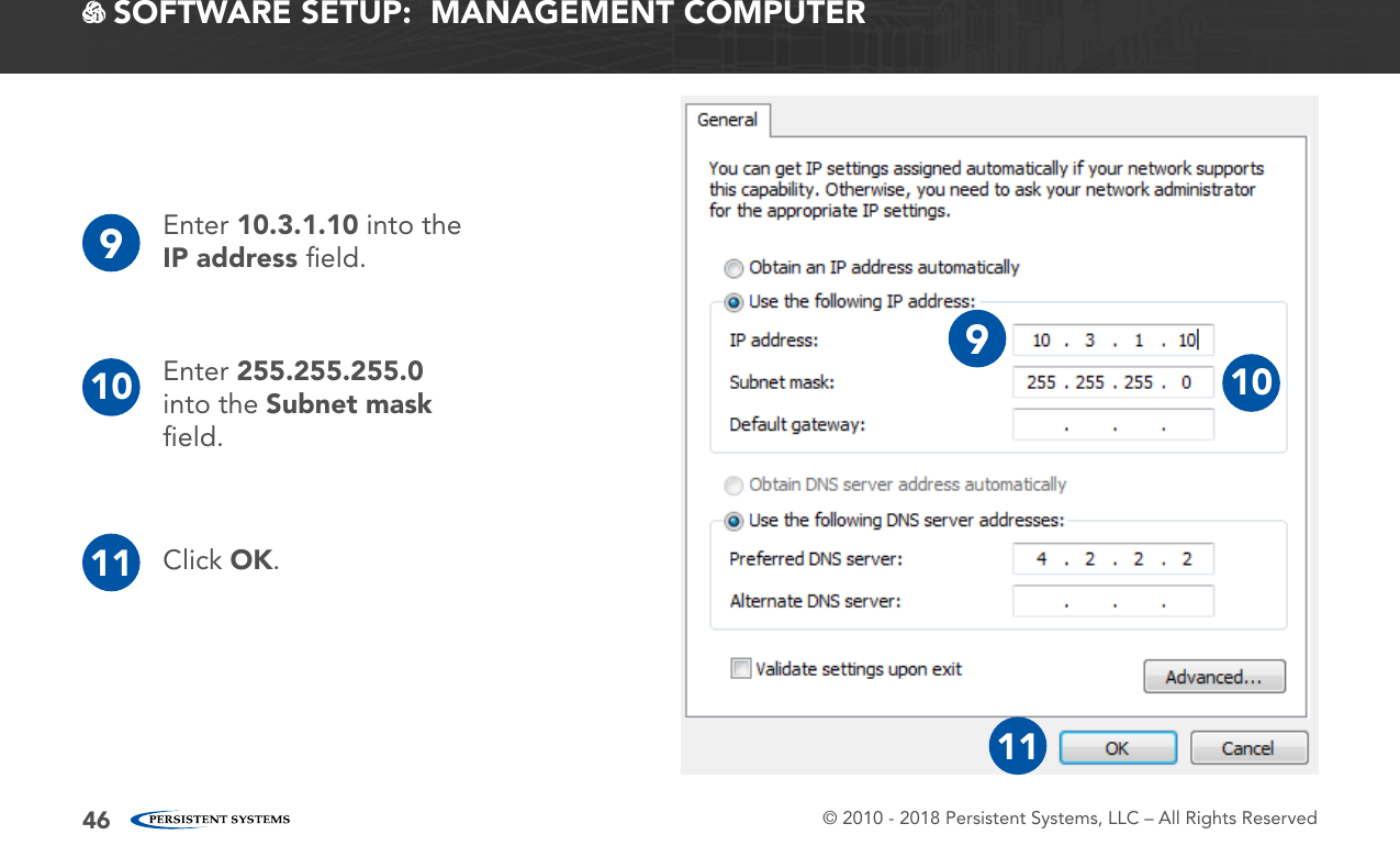 © 2010 - 2018 Persistent Systems, LLC – All Rights Reserved46 SOFTWARE SETUP:  MANAGEMENT COMPUTER9Enter 10.3.1.10 into the IP address ﬁeld.10 Enter 255.255.255.0 into the Subnet mask ﬁeld.Click OK.1191011