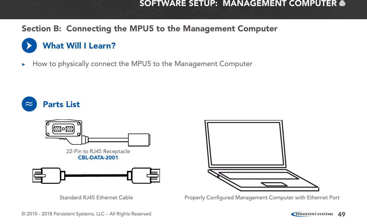 © 2010 - 2018 Persistent Systems, LLC – All Rights Reserved 49SOFTWARE SETUP:  MANAGEMENT COMPUTER   What Will I Learn? ▶How to physically connect the MPU5 to the Management Computer→Parts List≈22-Pin to RJ45 ReceptacleCBL-DATA-2001Properly Conﬁgured Management Computer with Ethernet PortStandard RJ45 Ethernet CableSection B:  Connecting the MPU5 to the Management Computer