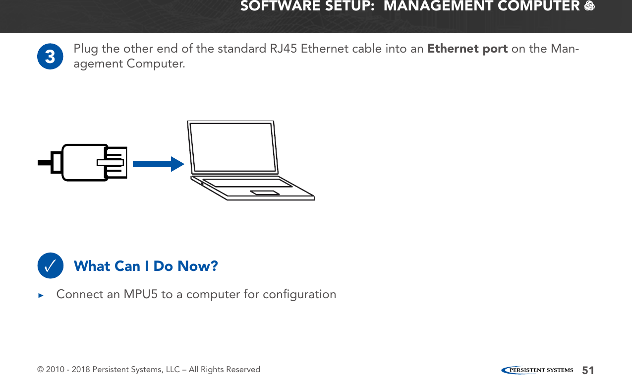 © 2010 - 2018 Persistent Systems, LLC – All Rights Reserved 51SOFTWARE SETUP:  MANAGEMENT COMPUTER   3Plug the other end of the standard RJ45 Ethernet cable into an Ethernet port on the Man-agement Computer.What Can I Do Now?✓ ▶Connect an MPU5 to a computer for conﬁguration