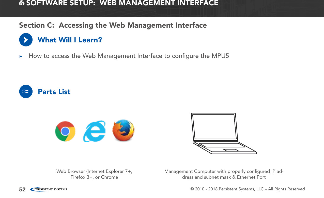 © 2010 - 2018 Persistent Systems, LLC – All Rights Reserved52 SOFTWARE SETUP:  WEB MANAGEMENT INTERFACEWhat Will I Learn? ▶How to access the Web Management Interface to conﬁgure the MPU5→Parts List≈Web Browser (Internet Explorer 7+, Firefox 3+, or ChromeManagement Computer with properly conﬁgured IP ad-dress and subnet mask &amp; Ethernet PortSection C:  Accessing the Web Management Interface