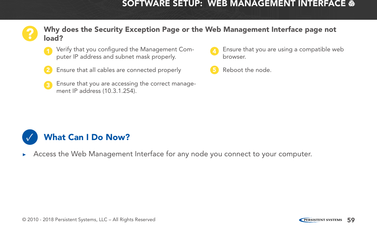 © 2010 - 2018 Persistent Systems, LLC – All Rights Reserved 59SOFTWARE SETUP:  WEB MANAGEMENT INTERFACE   Why does the Security Exception Page or the Web Management Interface page not load??Verify that you conﬁgured the Management Com-puter IP address and subnet mask properly.1Ensure that you are using a compatible web browser.4Ensure that all cables are connected properly2Reboot the node.5Ensure that you are accessing the correct manage-ment IP address (10.3.1.254).3What Can I Do Now?✓ ▶Access the Web Management Interface for any node you connect to your computer.