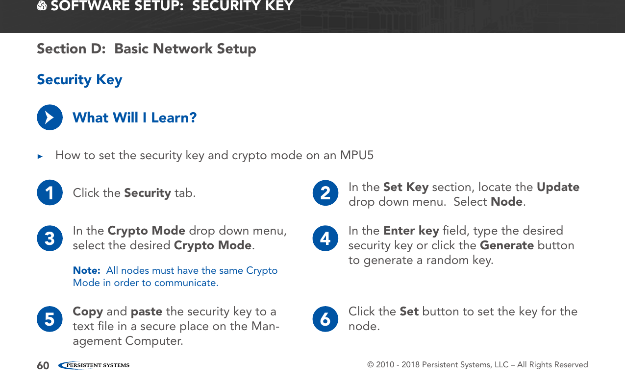 © 2010 - 2018 Persistent Systems, LLC – All Rights Reserved60 SOFTWARE SETUP:  SECURITY KEYSecurity Key ▶How to set the security key and crypto mode on an MPU5What Will I Learn?→1Click the Security tab. 2In the Set Key section, locate the Update drop down menu.  Select Node.3In the Crypto Mode drop down menu, select the desired Crypto Mode.Note:  All nodes must have the same Crypto Mode in order to communicate.4In the Enter key ﬁeld, type the desired security key or click the Generate button to generate a random key.65 Copy and paste the security key to a text ﬁle in a secure place on the Man-agement Computer.Click the Set button to set the key for the node.Section D:  Basic Network Setup