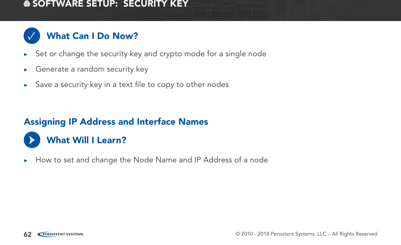 © 2010 - 2018 Persistent Systems, LLC – All Rights Reserved62 SOFTWARE SETUP:  SECURITY KEYWhat Can I Do Now?✓ ▶Set or change the security key and crypto mode for a single node ▶Generate a random security key ▶Save a security key in a text ﬁle to copy to other nodesAssigning IP Address and Interface NamesWhat Will I Learn? ▶How to set and change the Node Name and IP Address of a node→