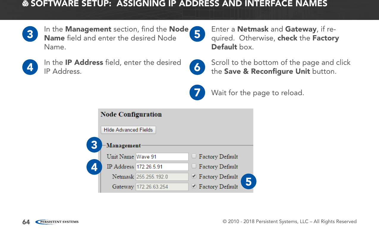 © 2010 - 2018 Persistent Systems, LLC – All Rights Reserved64 SOFTWARE SETUP:  ASSIGNING IP ADDRESS AND INTERFACE NAMES3In the Management section, ﬁnd the Node Name ﬁeld and enter the desired Node Name.4In the IP Address ﬁeld, enter the desired IP Address. 6Scroll to the bottom of the page and click the Save &amp; Reconﬁgure Unit button.5Enter a Netmask and Gateway, if re-quired.  Otherwise, check the Factory Default box.7Wait for the page to reload.345