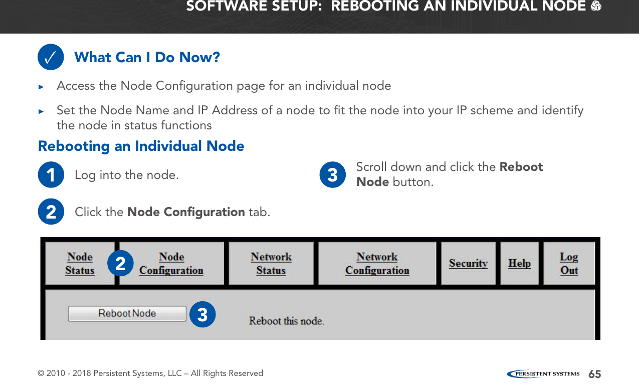 © 2010 - 2018 Persistent Systems, LLC – All Rights Reserved 65SOFTWARE SETUP:  REBOOTING AN INDIVIDUAL NODE   What Can I Do Now?✓ ▶Access the Node Conﬁguration page for an individual node ▶Set the Node Name and IP Address of a node to ﬁt the node into your IP scheme and identify the node in status functionsRebooting an Individual Node1Log into the node.2Click the Node Conﬁguration tab.3Scroll down and click the Reboot Node button.23