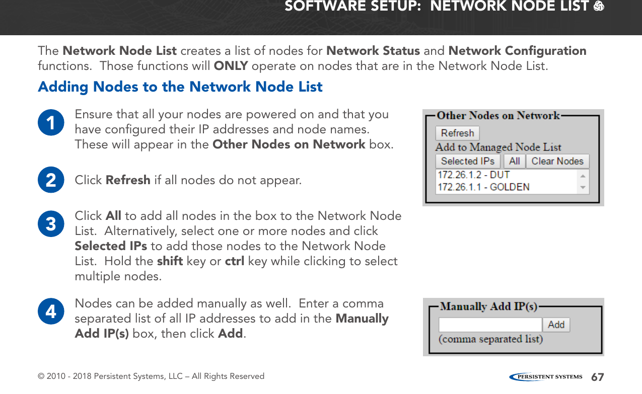 © 2010 - 2018 Persistent Systems, LLC – All Rights Reserved 67SOFTWARE SETUP:  NETWORK NODE LIST   The Network Node List creates a list of nodes for Network Status and Network Conﬁguration functions.  Those functions will ONLY operate on nodes that are in the Network Node List.Adding Nodes to the Network Node List1Ensure that all your nodes are powered on and that you have conﬁgured their IP addresses and node names.  These will appear in the Other Nodes on Network box.3Click All to add all nodes in the box to the Network Node List.  Alternatively, select one or more nodes and click Selected IPs to add those nodes to the Network Node List.  Hold the shift key or ctrl key while clicking to select multiple nodes.4Nodes can be added manually as well.  Enter a comma separated list of all IP addresses to add in the Manually Add IP(s) box, then click Add.2Click Refresh if all nodes do not appear.