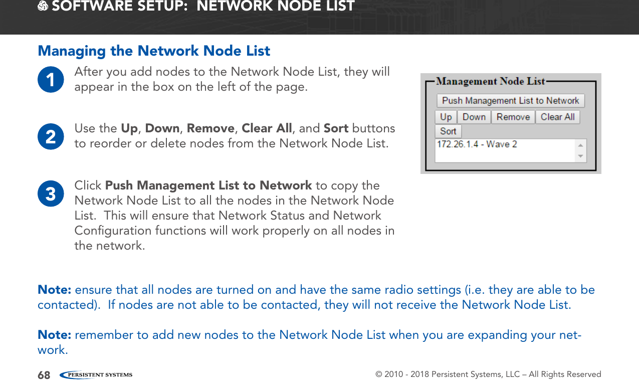 © 2010 - 2018 Persistent Systems, LLC – All Rights Reserved68Managing the Network Node List1After you add nodes to the Network Node List, they will appear in the box on the left of the page.3Click Push Management List to Network to copy the Network Node List to all the nodes in the Network Node List.  This will ensure that Network Status and Network Conﬁguration functions will work properly on all nodes in the network.2Use the Up, Down, Remove, Clear All, and Sort buttons to reorder or delete nodes from the Network Node List.Note: ensure that all nodes are turned on and have the same radio settings (i.e. they are able to be contacted).  If nodes are not able to be contacted, they will not receive the Network Node List.Note: remember to add new nodes to the Network Node List when you are expanding your net-work. SOFTWARE SETUP:  NETWORK NODE LIST