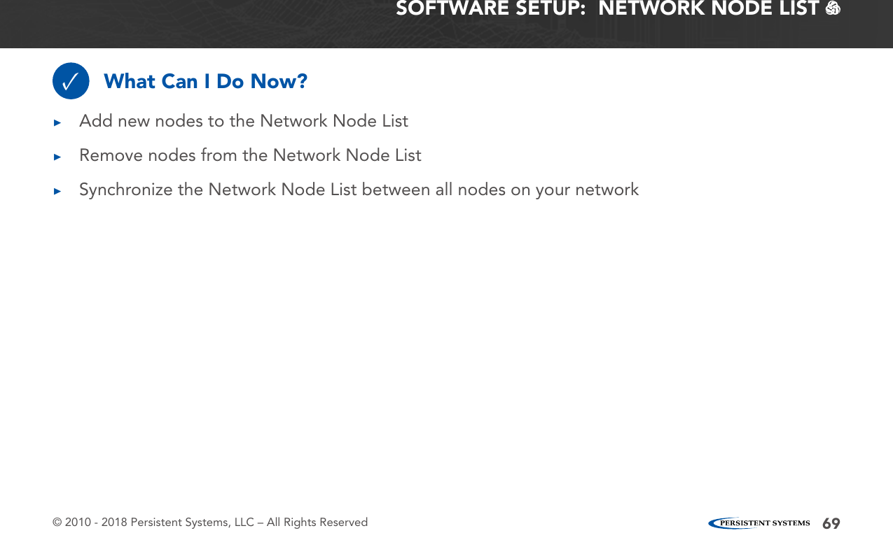 © 2010 - 2018 Persistent Systems, LLC – All Rights Reserved 69What Can I Do Now?✓ ▶Add new nodes to the Network Node List ▶Remove nodes from the Network Node List ▶Synchronize the Network Node List between all nodes on your networkSOFTWARE SETUP:  NETWORK NODE LIST   