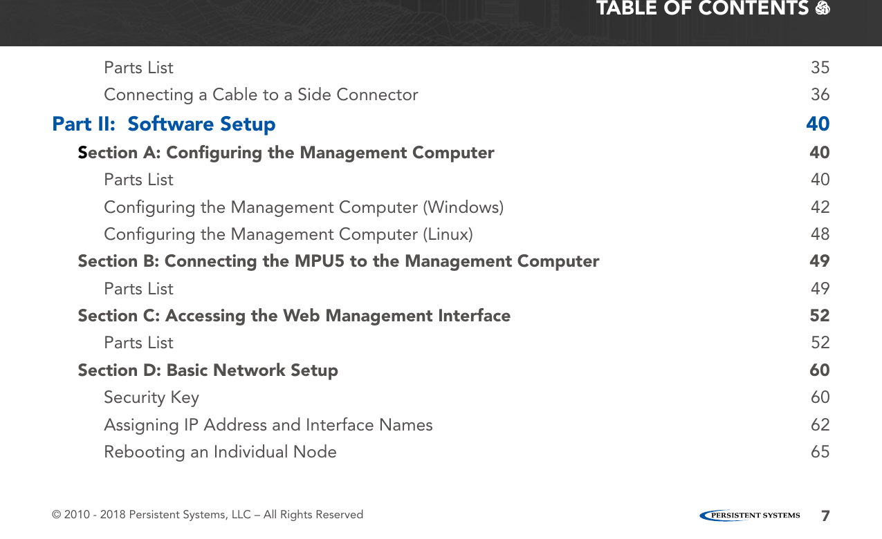© 2010 - 2018 Persistent Systems, LLC – All Rights Reserved 7TABLE OF CONTENTS   Parts List  35Connecting a Cable to a Side Connector  36Part II:  Software Setup  40Section A: Conﬁguring the Management Computer  40Parts List  40Conﬁguring the Management Computer (Windows)  42Conﬁguring the Management Computer (Linux)  48Section B: Connecting the MPU5 to the Management Computer  49Parts List  49Section C: Accessing the Web Management Interface  52Parts List  52Section D: Basic Network Setup  60Security Key  60Assigning IP Address and Interface Names  62Rebooting an Individual Node  65