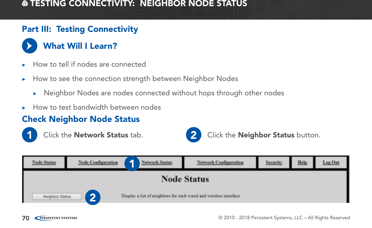 © 2010 - 2018 Persistent Systems, LLC – All Rights Reserved70 TESTING CONNECTIVITY:  NEIGHBOR NODE STATUSWhat Will I Learn? ▶How to tell if nodes are connected ▶How to see the connection strength between Neighbor Nodes ▶Neighbor Nodes are nodes connected without hops through other nodes ▶How to test bandwidth between nodes→Check Neighbor Node StatusPart III:  Testing Connectivity1Click the Network Status tab. 2Click the Neighbor Status button.12