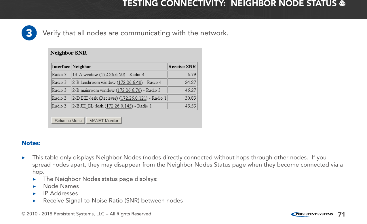 © 2010 - 2018 Persistent Systems, LLC – All Rights Reserved 71TESTING CONNECTIVITY:  NEIGHBOR NODE STATUS   3Verify that all nodes are communicating with the network.Notes: ▶This table only displays Neighbor Nodes (nodes directly connected without hops through other nodes.  If you spread nodes apart, they may disappear from the Neighbor Nodes Status page when they become connected via a hop. ▶The Neighbor Nodes status page displays: ▶Node Names ▶IP Addresses ▶Receive Signal-to-Noise Ratio (SNR) between nodes