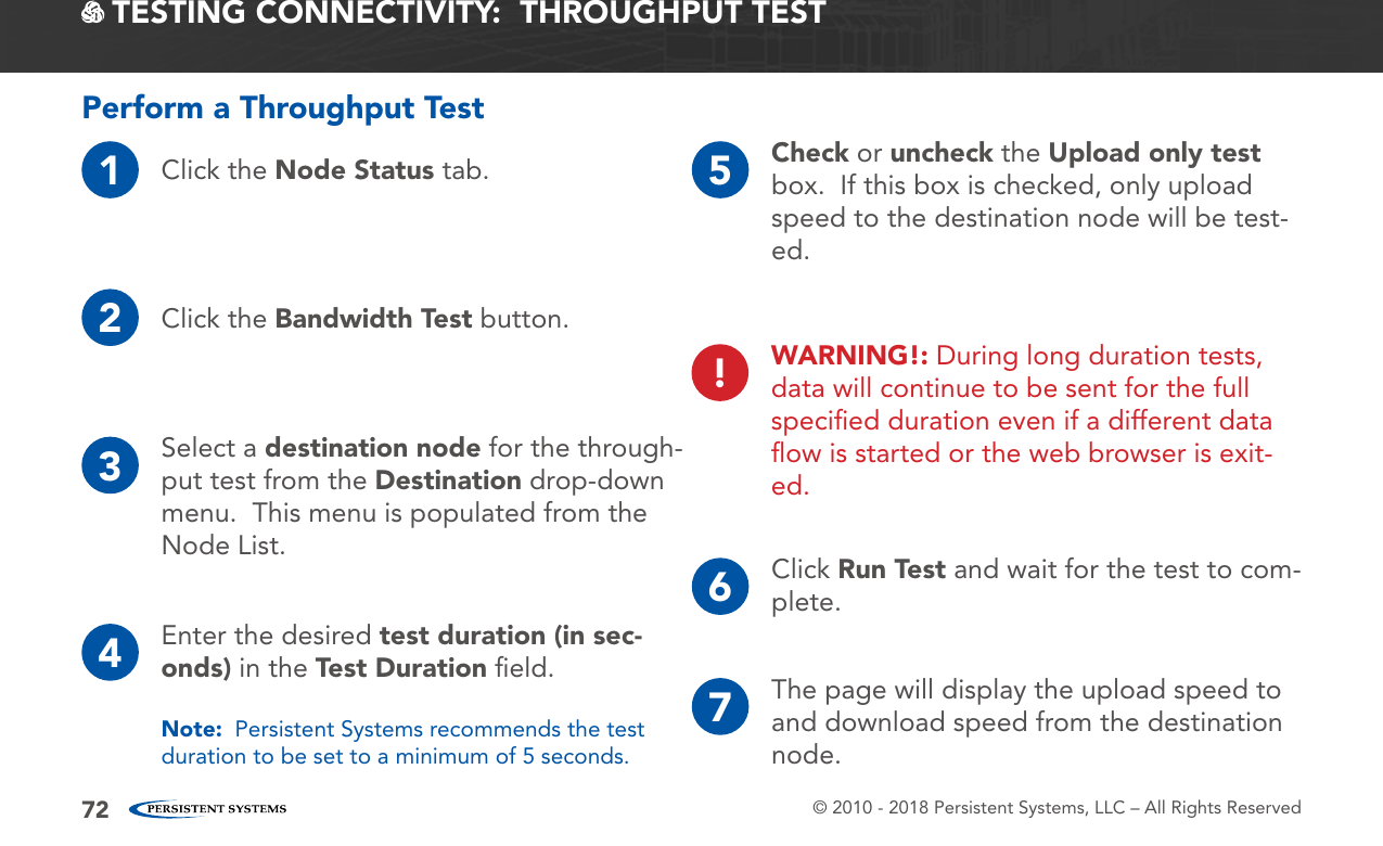 © 2010 - 2018 Persistent Systems, LLC – All Rights Reserved72 TESTING CONNECTIVITY:  THROUGHPUT TESTPerform a Throughput Test1Click the Node Status tab.2Click the Bandwidth Test button.3Select a destination node for the through-put test from the Destination drop-down menu.  This menu is populated from the Node List.4Enter the desired test duration (in sec-onds) in the Test Duration ﬁeld.Note:  Persistent Systems recommends the test duration to be set to a minimum of 5 seconds.5Check or uncheck the Upload only test box.  If this box is checked, only upload speed to the destination node will be test-ed.6Click Run Test and wait for the test to com-plete.7The page will display the upload speed to and download speed from the destination node.!WARNING!: During long duration tests, data will continue to be sent for the full speciﬁed duration even if a different data ﬂow is started or the web browser is exit-ed.