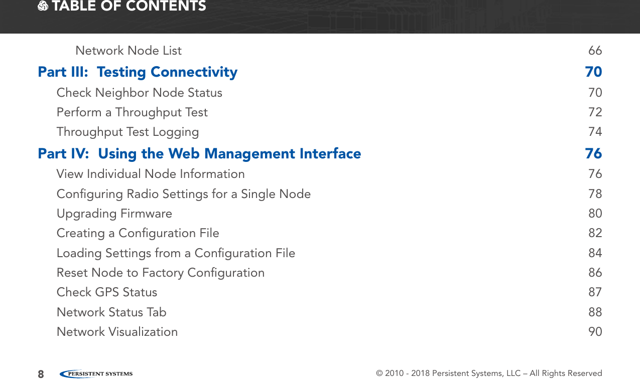 © 2010 - 2018 Persistent Systems, LLC – All Rights Reserved8 TABLE OF CONTENTSNetwork Node List  66Part III:  Testing Connectivity  70Check Neighbor Node Status  70Perform a Throughput Test  72Throughput Test Logging  74Part IV:  Using the Web Management Interface  76View Individual Node Information  76Conﬁguring Radio Settings for a Single Node  78Upgrading Firmware  80Creating a Conﬁguration File  82Loading Settings from a Conﬁguration File  84Reset Node to Factory Conﬁguration  86Check GPS Status  87Network Status Tab  88Network Visualization  90