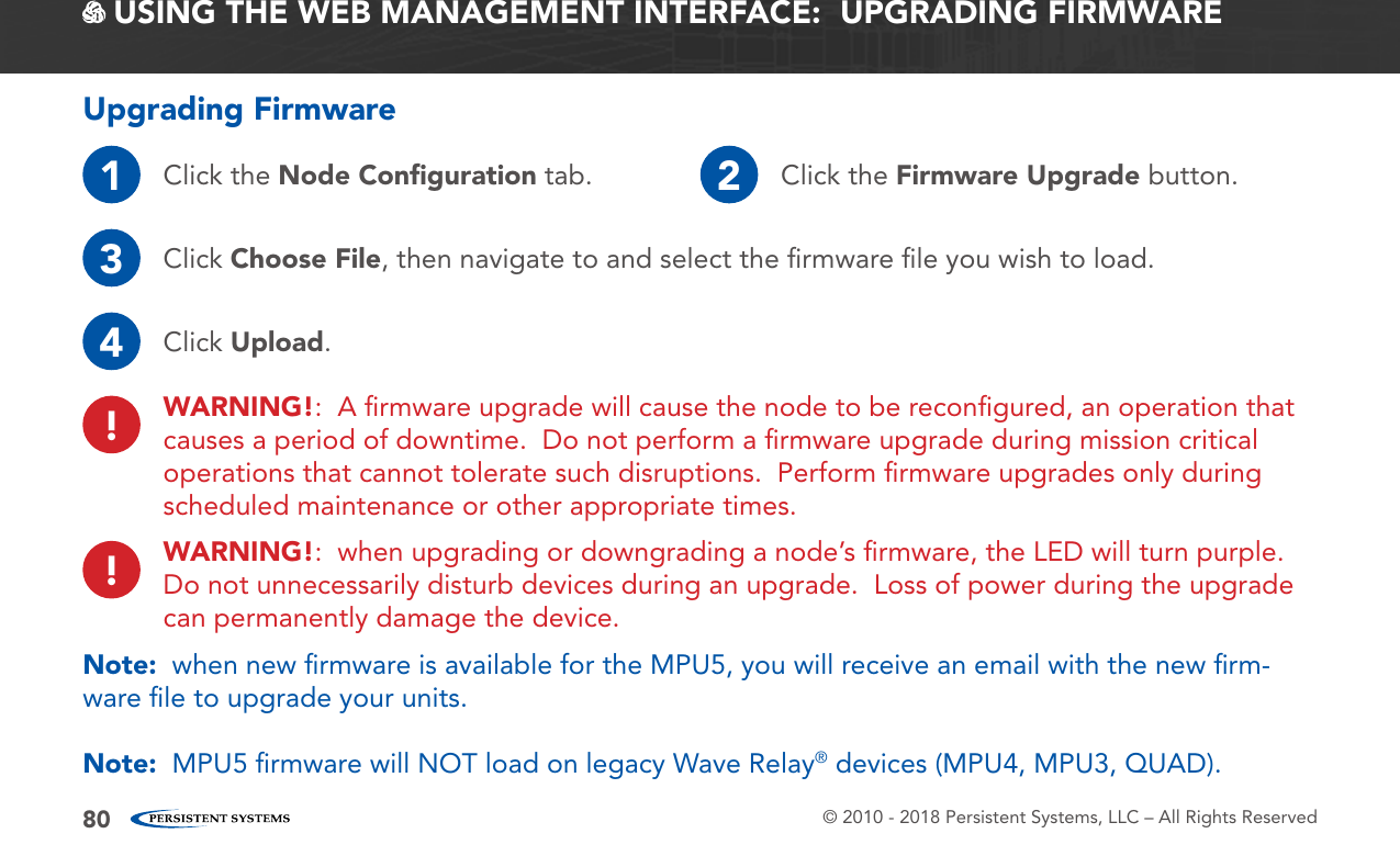 © 2010 - 2018 Persistent Systems, LLC – All Rights Reserved80 USING THE WEB MANAGEMENT INTERFACE:  UPGRADING FIRMWAREUpgrading Firmware1Click the Node Conﬁguration tab. 2Click the Firmware Upgrade button.3Click Choose File, then navigate to and select the ﬁrmware ﬁle you wish to load.4Click Upload.WARNING!:  A ﬁrmware upgrade will cause the node to be reconﬁgured, an operation that causes a period of downtime.  Do not perform a ﬁrmware upgrade during mission critical operations that cannot tolerate such disruptions.  Perform ﬁrmware upgrades only during scheduled maintenance or other appropriate times.!!WARNING!:  when upgrading or downgrading a node’s ﬁrmware, the LED will turn purple.  Do not unnecessarily disturb devices during an upgrade.  Loss of power during the upgrade can permanently damage the device.Note:  when new ﬁrmware is available for the MPU5, you will receive an email with the new ﬁrm-ware ﬁle to upgrade your units.Note:  MPU5 ﬁrmware will NOT load on legacy Wave Relay® devices (MPU4, MPU3, QUAD).