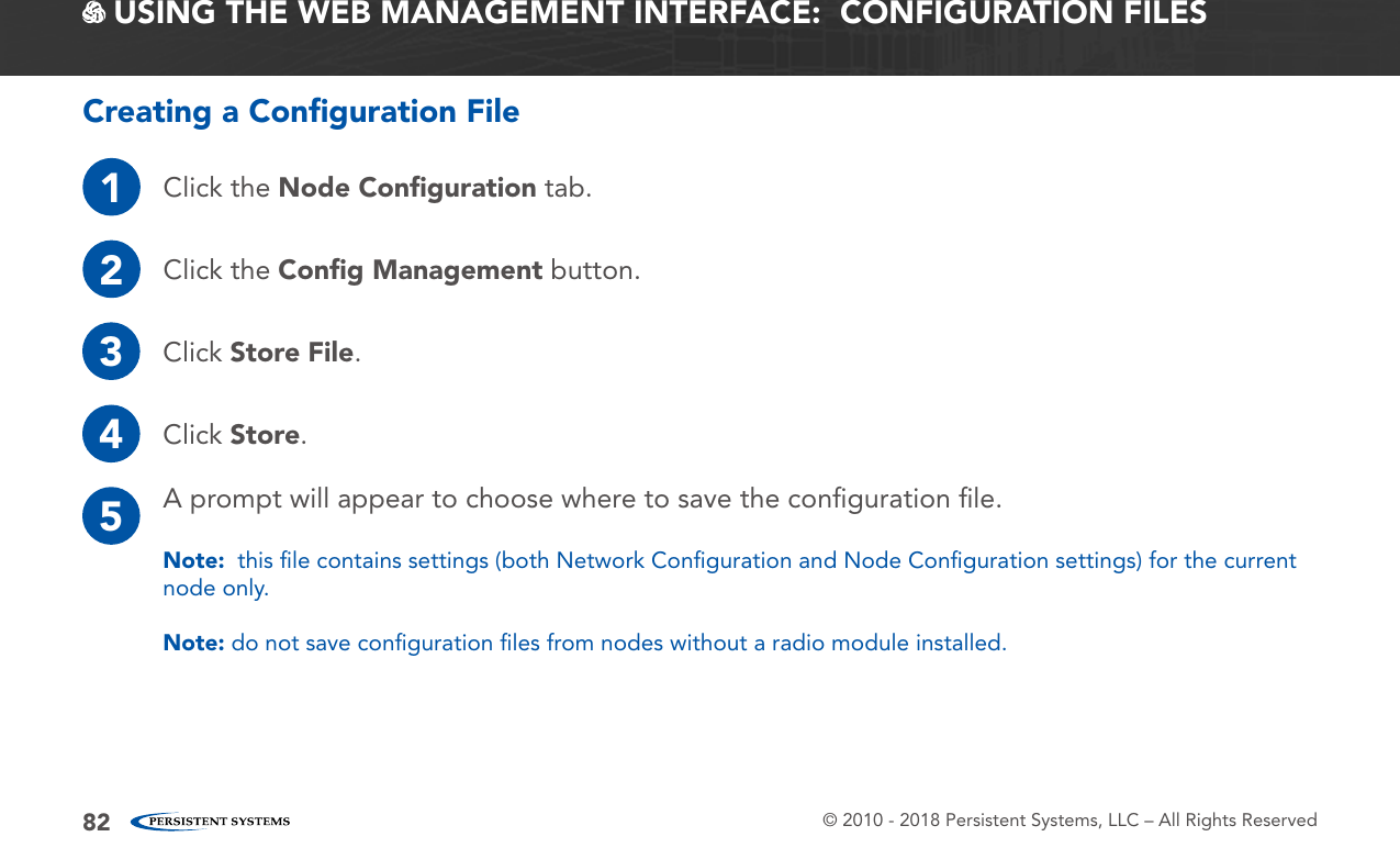 © 2010 - 2018 Persistent Systems, LLC – All Rights Reserved82 USING THE WEB MANAGEMENT INTERFACE:  CONFIGURATION FILESCreating a Conﬁguration File1Click the Node Conﬁguration tab.2Click the Conﬁg Management button.3Click Store File.4Click Store.5A prompt will appear to choose where to save the conﬁguration ﬁle.Note:  this ﬁle contains settings (both Network Conﬁguration and Node Conﬁguration settings) for the current node only.Note: do not save conﬁguration ﬁles from nodes without a radio module installed.