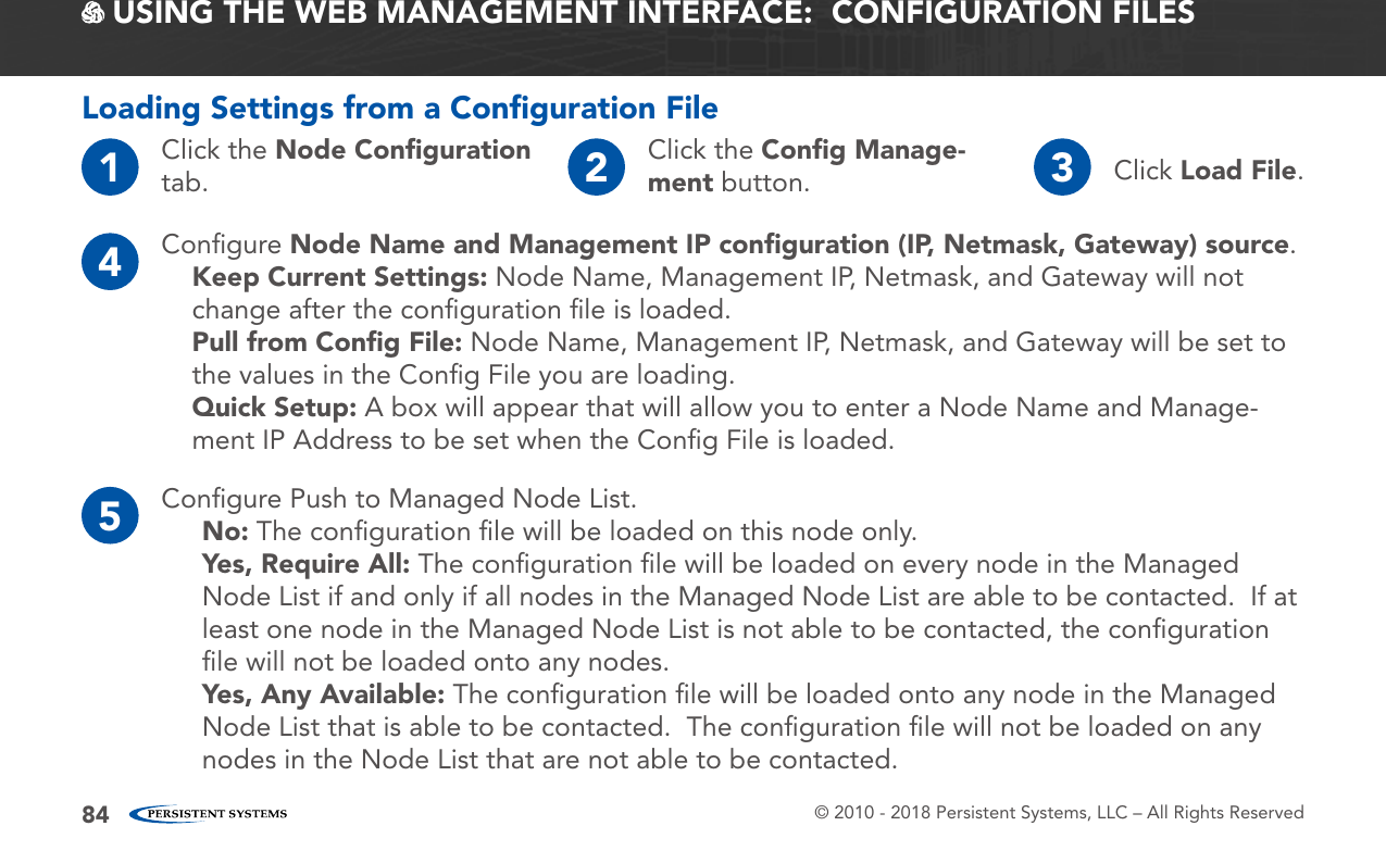 © 2010 - 2018 Persistent Systems, LLC – All Rights Reserved84 USING THE WEB MANAGEMENT INTERFACE:  CONFIGURATION FILESLoading Settings from a Conﬁguration File1Click the Node Conﬁguration tab. 2Click the Conﬁg Manage-ment button. 3Click Load File.4Conﬁgure Node Name and Management IP conﬁguration (IP, Netmask, Gateway) source.Keep Current Settings: Node Name, Management IP, Netmask, and Gateway will not change after the conﬁguration ﬁle is loaded.Pull from Conﬁg File: Node Name, Management IP, Netmask, and Gateway will be set to the values in the Conﬁg File you are loading.Quick Setup: A box will appear that will allow you to enter a Node Name and Manage-ment IP Address to be set when the Conﬁg File is loaded.5Conﬁgure Push to Managed Node List.No: The conﬁguration ﬁle will be loaded on this node only.Yes, Require All: The conﬁguration ﬁle will be loaded on every node in the Managed Node List if and only if all nodes in the Managed Node List are able to be contacted.  If at least one node in the Managed Node List is not able to be contacted, the conﬁguration ﬁle will not be loaded onto any nodes.Yes, Any Available: The conﬁguration ﬁle will be loaded onto any node in the Managed Node List that is able to be contacted.  The conﬁguration ﬁle will not be loaded on any nodes in the Node List that are not able to be contacted.