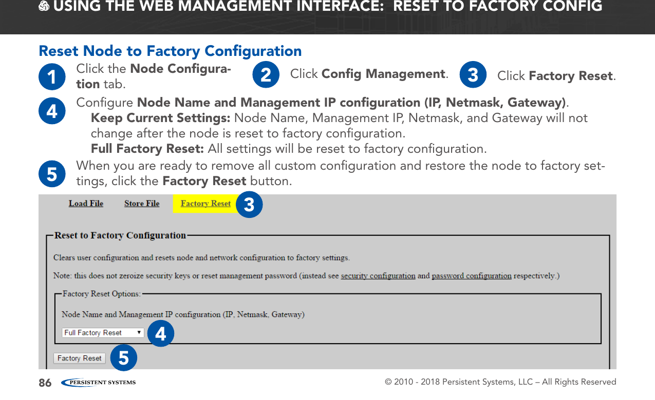 © 2010 - 2018 Persistent Systems, LLC – All Rights Reserved86Reset Node to Factory Conﬁguration4Conﬁgure Node Name and Management IP conﬁguration (IP, Netmask, Gateway).Keep Current Settings: Node Name, Management IP, Netmask, and Gateway will not change after the node is reset to factory conﬁguration.Full Factory Reset: All settings will be reset to factory conﬁguration.5When you are ready to remove all custom conﬁguration and restore the node to factory set-tings, click the Factory Reset button. USING THE WEB MANAGEMENT INTERFACE:  RESET TO FACTORY CONFIG1Click the Node Conﬁgura-tion tab. 2Click Conﬁg Management.3Click Factory Reset.345