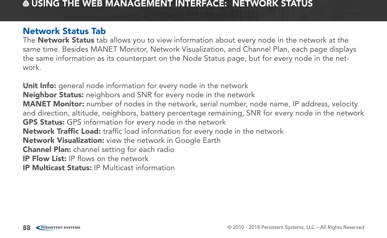 © 2010 - 2018 Persistent Systems, LLC – All Rights Reserved88 USING THE WEB MANAGEMENT INTERFACE:  NETWORK STATUSNetwork Status TabThe Network Status tab allows you to view information about every node in the network at the same time. Besides MANET Monitor, Network Visualization, and Channel Plan, each page displays the same information as its counterpart on the Node Status page, but for every node in the net-work.Unit Info: general node information for every node in the networkNeighbor Status: neighbors and SNR for every node in the networkMANET Monitor: number of nodes in the network, serial number, node name, IP address, velocity and direction, altitude, neighbors, battery percentage remaining, SNR for every node in the networkGPS Status: GPS information for every node in the networkNetwork Trafﬁc Load: trafﬁc load information for every node in the networkNetwork Visualization: view the network in Google EarthChannel Plan: channel setting for each radioIP Flow List: IP ﬂows on the networkIP Multicast Status: IP Multicast information