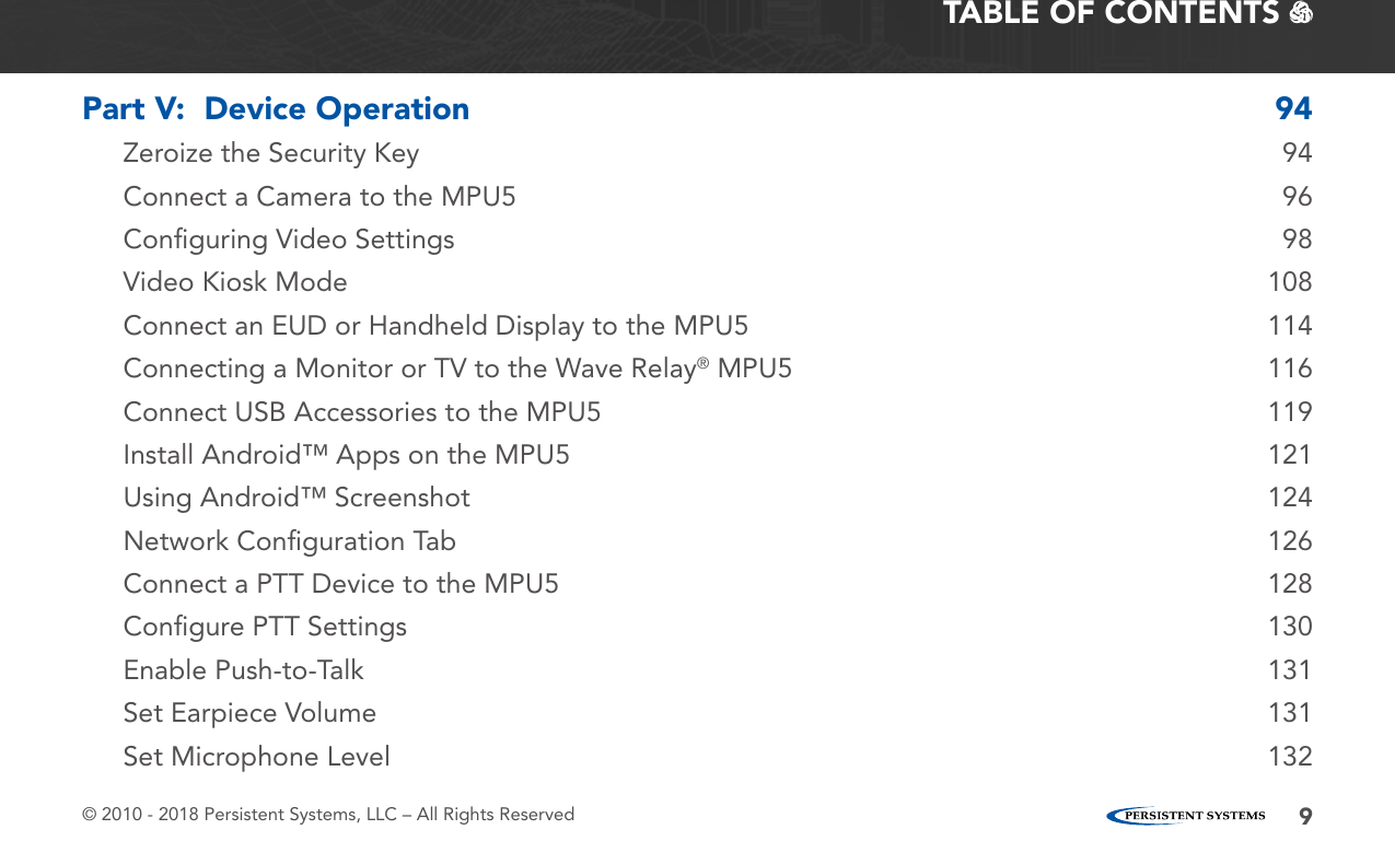 © 2010 - 2018 Persistent Systems, LLC – All Rights Reserved 9TABLE OF CONTENTS   Part V:  Device Operation  94Zeroize the Security Key  94Connect a Camera to the MPU5  96Conﬁguring Video Settings  98Video Kiosk Mode  108Connect an EUD or Handheld Display to the MPU5  114Connecting a Monitor or TV to the Wave Relay® MPU5  116Connect USB Accessories to the MPU5  119Install Android™ Apps on the MPU5  121Using Android™ Screenshot  124Network Conﬁguration Tab  126Connect a PTT Device to the MPU5  128Conﬁgure PTT Settings  130Enable Push-to-Talk  131Set Earpiece Volume  131Set Microphone Level  132