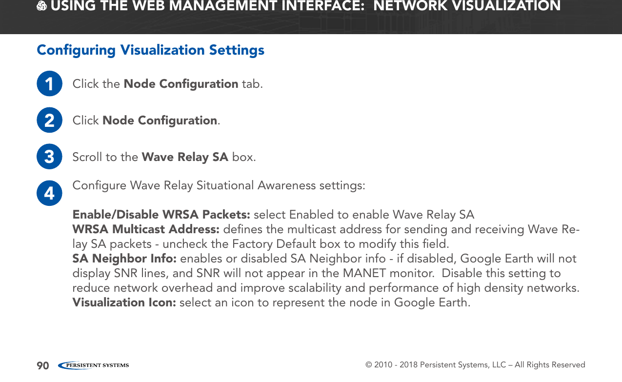© 2010 - 2018 Persistent Systems, LLC – All Rights Reserved90 USING THE WEB MANAGEMENT INTERFACE:  NETWORK VISUALIZATIONConﬁguring Visualization Settings1Click the Node Conﬁguration tab.2Click Node Conﬁguration.3Scroll to the Wave Relay SA box.4Conﬁgure Wave Relay Situational Awareness settings:Enable/Disable WRSA Packets: select Enabled to enable Wave Relay SAWRSA Multicast Address: deﬁnes the multicast address for sending and receiving Wave Re-lay SA packets - uncheck the Factory Default box to modify this ﬁeld.SA Neighbor Info: enables or disabled SA Neighbor info - if disabled, Google Earth will not display SNR lines, and SNR will not appear in the MANET monitor.  Disable this setting to reduce network overhead and improve scalability and performance of high density networks.Visualization Icon: select an icon to represent the node in Google Earth.