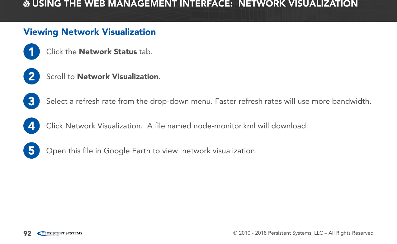 © 2010 - 2018 Persistent Systems, LLC – All Rights Reserved92 USING THE WEB MANAGEMENT INTERFACE:  NETWORK VISUALIZATIONViewing Network Visualization1Click the Network Status tab.2Scroll to Network Visualization.3Select a refresh rate from the drop-down menu. Faster refresh rates will use more bandwidth.4Click Network Visualization.  A ﬁle named node-monitor.kml will download.5Open this ﬁle in Google Earth to view  network visualization.