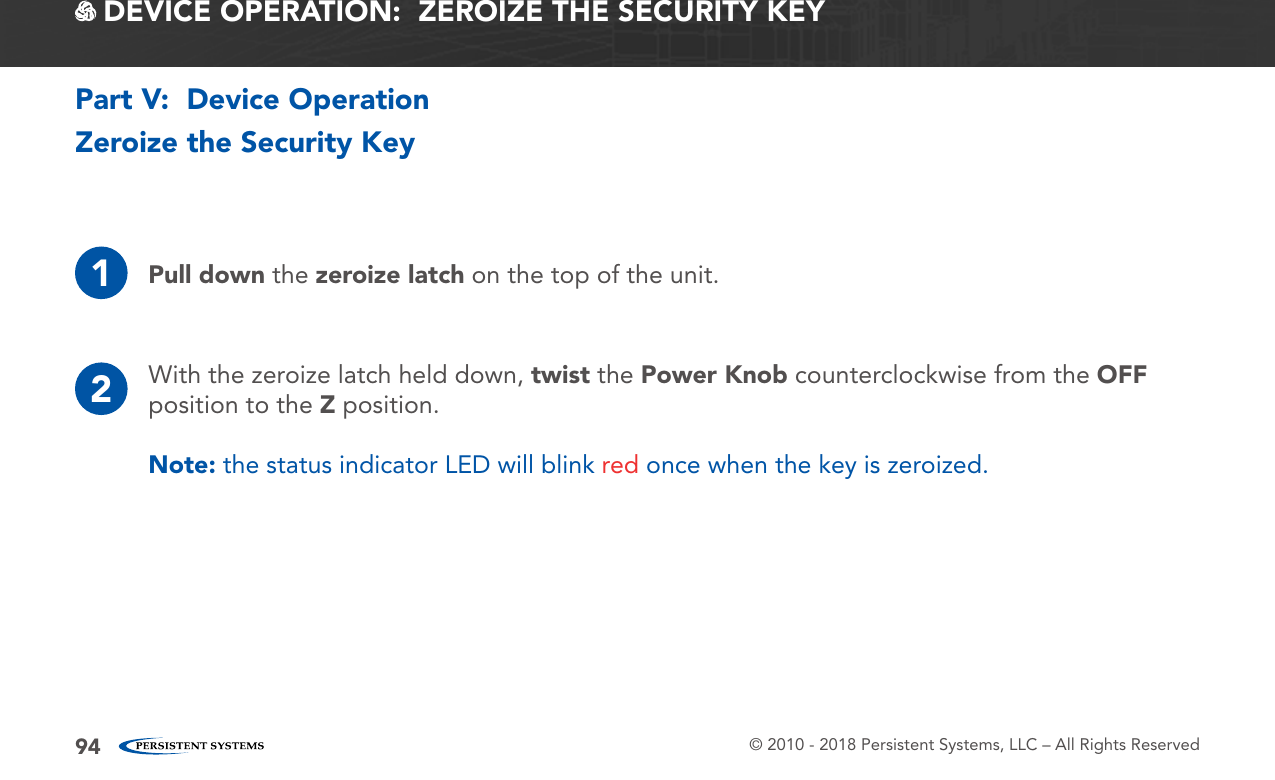 © 2010 - 2018 Persistent Systems, LLC – All Rights Reserved94Zeroize the Security Key1Pull down the zeroize latch on the top of the unit.2With the zeroize latch held down, twist the Power Knob counterclockwise from the OFF position to the Z position.Note: the status indicator LED will blink red once when the key is zeroized.Part V:  Device Operation DEVICE OPERATION:  ZEROIZE THE SECURITY KEY