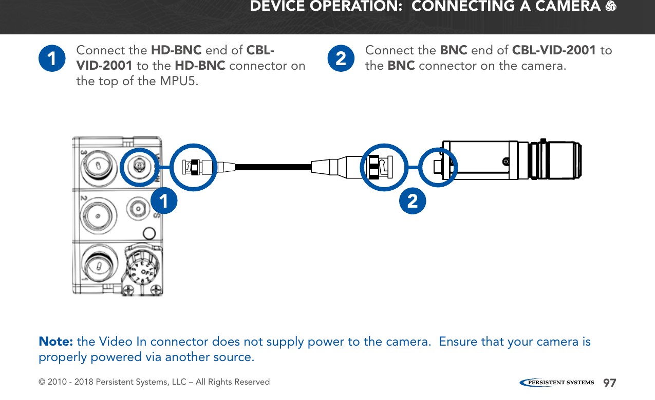 © 2010 - 2018 Persistent Systems, LLC – All Rights Reserved 97DEVICE OPERATION:  CONNECTING A CAMERA   1Connect the HD-BNC end of CBL-VID-2001 to the HD-BNC connector on the top of the MPU5.2Connect the BNC end of CBL-VID-2001 to the BNC connector on the camera.21Note: the Video In connector does not supply power to the camera.  Ensure that your camera is properly powered via another source.