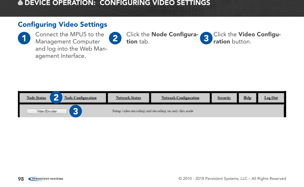 © 2010 - 2018 Persistent Systems, LLC – All Rights Reserved98 DEVICE OPERATION:  CONFIGURING VIDEO SETTINGSConﬁguring Video Settings1Connect the MPU5 to the Management Computer and log into the Web Man-agement Interface.2Click the Node Conﬁgura-tion tab. 3Click the Video Conﬁgu-ration button.23