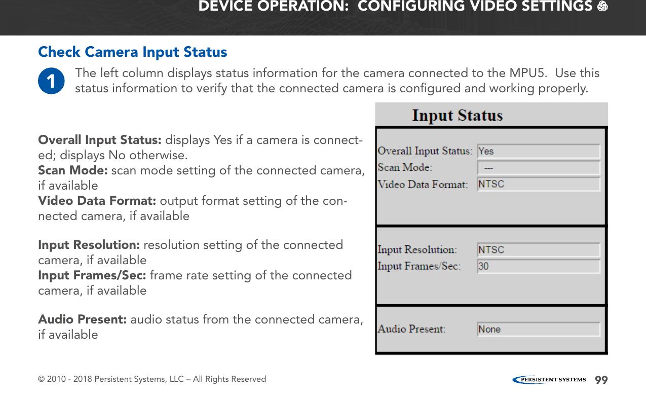© 2010 - 2018 Persistent Systems, LLC – All Rights Reserved 99DEVICE OPERATION:  CONFIGURING VIDEO SETTINGS   Check Camera Input StatusOverall Input Status: displays Yes if a camera is connect-ed; displays No otherwise.Scan Mode: scan mode setting of the connected camera, if availableVideo Data Format: output format setting of the con-nected camera, if availableInput Resolution: resolution setting of the connected camera, if availableInput Frames/Sec: frame rate setting of the connected camera, if availableAudio Present: audio status from the connected camera, if available1The left column displays status information for the camera connected to the MPU5.  Use this status information to verify that the connected camera is conﬁgured and working properly.