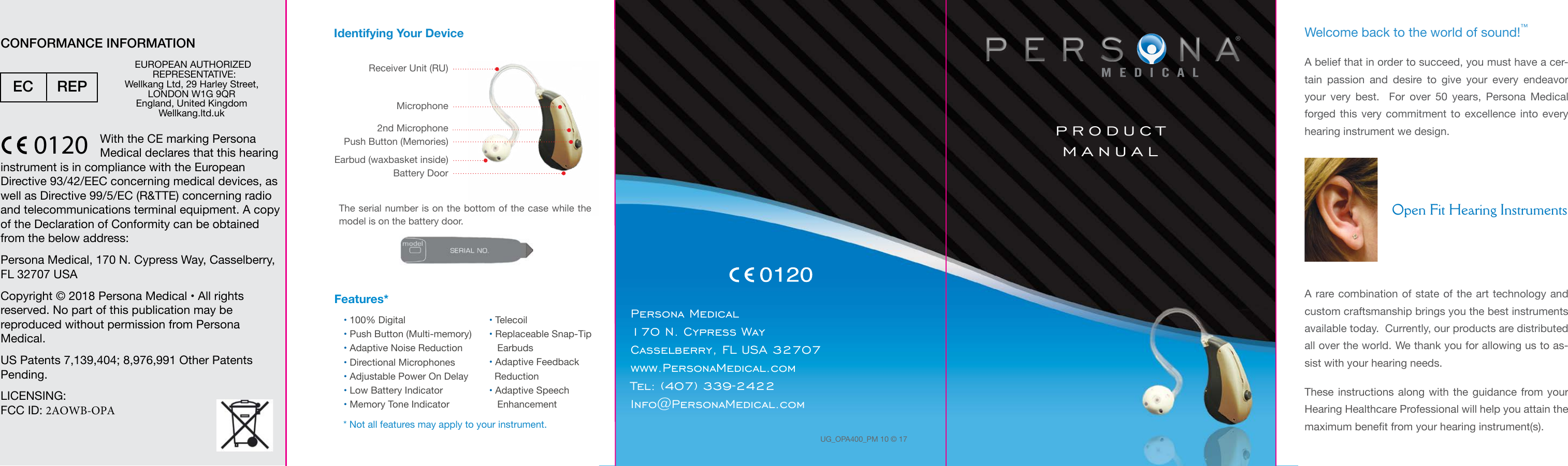 Identifying Your DeviceEarbud (waxbasket inside)Battery Door2nd MicrophoneMicrophoneReceiver Unit (RU)Welcome back to the world of sound!™A belief that in order to succeed, you must have a cer-tain passion and desire to give your every endeavor your very best.  For over 50 years, Persona Medical  forged this very commitment to excellence into every hearing instrument we design.  A rare combination of state of the art technology and custom craftsmanship brings you the best instruments available today.  Currently, our products are distributed all over the world. We thank you for allowing us to as-sist with your hearing needs.These instructions along with the guidance from your Hearing Healthcare Professional will help you attain the maximum benet from your hearing instrument(s). Open Fit Hearing Instruments®PRODUCTMANUALUG_OPA400_PM 10 © 17Persona Medical170 N. Cypress WayCasselberry, FL USA 32707www.PersonaMedical.comTel: (407) 339-2422Info@PersonaMedical.comPush Button (Memories)The serial number is on the bottom of the case while the model is on the battery door.  Features*•100% Digital•Push Button (Multi-memory)•Adaptive Noise Reduction•Directional Microphones•Adjustable Power On Delay•Low Battery Indicator•Memory Tone Indicator•Telecoil•Replaceable Snap-TipEarbuds•Adaptive FeedbackReduction•Adaptive SpeechEnhancement* Not all features may apply to your instrument.With the CE marking PersonaMedical declares that this hearing instrument is in compliance with the European Directive 93/42/EEC concerning medical devices, as well as Directive 99/5/EC (R&amp;TTE) concerning radio and telecommunications terminal equipment. A copy of the Declaration of Conformity can be obtained from the below address:Persona Medical, 170 N. Cypress Way, Casselberry, FL 32707 USACopyright © 2018 Persona Medical • All rights reserved. No part of this publication may be reproduced without permission from Persona Medical.US Patents 7,139,404; 8,976,991 Other Patents Pending. LICENSING:FCC ID: 2AOWB-OPACONFORMANCE INFORMATION0120 EUROPEAN AUTHORIZED          REPRESENTATIVE:Wellkang Ltd, 29 Harley Street, LONDON W1G 9QREngland, United KingdomWellkang.ltd.ukEC REP