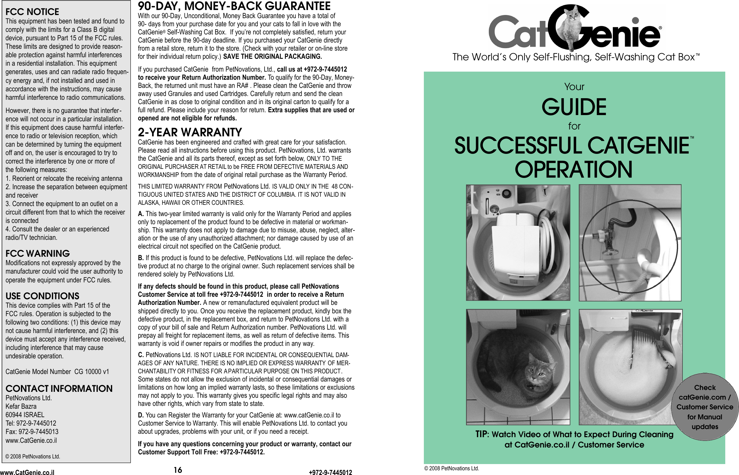 YourG U I D EforS U C C E S S F U L CAT G E N I E ™O P E R AT I O NThe World’s Only Self-Flushing, Self-Washing Cat Box™© 2008 PetNovations Ltd.16www.CatGenie.co.il +972-9-7445012FCC NOTICEThis equipment has been tested and found tocomply with the limits for a Class B digitaldevice, pursuant to Part 15 of the FCC rules.These limits are designed to provide reason-able protection against harmful interferences in a residential installation. This equipmentgenerates, uses and can radiate radio frequen-cy energy and, if not installed and used inaccordance with the instructions, may causeharmful interference to radio communications.However, there is no guarantee that interfer-ence will not occur in a particular installation. If this equipment does cause harmful interfer-ence to radio or television reception, which can be determined by turning the equipmentoff and on, the user is encouraged to try to correct the interference by one or more of the following measures:1. Reorient or relocate the receiving antenna2. Increase the separation between equipmentand receiver3. Connect the equipment to an outlet on a circuit different from that to which the receiveris connected4. Consult the dealer or an experiencedradio/TV technician.FCC WARNINGModifications not expressly approved by themanufacturer could void the user authority tooperate the equipment under FCC rules.USE CONDITIONSThis device complies with Part 15 of the FCC rules. Operation is subjected to thefollowing two conditions: (1) this device maynot cause harmful interference, and (2) thisdevice must accept any interference received,including interference that may cause undesirable operation.CatGenie Model Number  CG 10000 v1CONTACT INFORMATIONPetNovations Ltd.Kefar Bazra60944 ISRAELTel: 972-9-7445012Fax: 972-9-7445013www.CatGenie.co.il90-DAY, MONEY-BACK GUARANTEEWith our 90-Day, Unconditional, Money Back Guarantee you have a total of 90- days from your purchase date for you and your cats to fall in love with theCatGenie®Self-Washing Cat Box.  If you’re not completely satisfied, return yourCatGenie before the 90-day deadline. If you purchased your CatGenie directlyfrom a retail store, return it to the store. (Check with your retailer or on-line storefor their individual return policy.) SAVE THE ORIGINAL PACKAGING.If you purchased CatGenie  from PetNovations, Ltd., call us at +972-9-7445012to receive your Return Authorization Number. To qualify for the 90-Day, Money-Back, the returned unit must have an RA# . Please clean the CatGenie and throwaway used Granules and used Cartridges. Carefully return and send the cleanCatGenie in as close to original condition and in its original carton to qualify for afull refund. Please include your reason for return. Extra supplies that are used oropened are not eligible for refunds.2-YEAR WARRANTYCatGenie has been engineered and crafted with great care for your satisfaction.Please read all instructions before using this product. PetNovations, Ltd. warrantsthe CatGenie and all its parts thereof, except as set forth below, ONLY TO THEORIGINAL PURCHASER AT RETAIL to be FREE FROM DEFECTIVE MATERIALS ANDWORKMANSHIP from the date of original retail purchase as the Warranty Period. THIS LIMITED WARRANTY FROM PetNovations Ltd. IS VALID ONLY IN THE  48 CON-TIGUOUS UNITED STATES AND THE DISTRICT OF COLUMBIA. IT IS NOT VALID INALASKA, HAWAII OR OTHER COUNTRIES.A. This two-year limited warranty is valid only for the Warranty Period and appliesonly to replacement of the product found to be defective in material or workman-ship. This warranty does not apply to damage due to misuse, abuse, neglect, alter-ation or the use of any unauthorized attachment; nor damage caused by use of anelectrical circuit not specified on the CatGenie product.B. If this product is found to be defective, PetNovations Ltd. will replace the defec-tive product at no charge to the original owner. Such replacement services shall berendered solely by PetNovations Ltd. If any defects should be found in this product, please call PetNovationsCustomer Service at toll free +972-9-7445012  in order to receive a ReturnAuthorization Number. Anew or remanufactured equivalent product will beshipped directly to you. Once you receive the replacement product, kindly box thedefective product, in the replacement box, and return to PetNovations Ltd. with acopy of your bill of sale and Return Authorization number. PetNovations Ltd. willprepay all freight for replacement items, as well as return of defective items. Thiswarranty is void if owner repairs or modifies the product in any way.C. PetNovations Ltd. IS NOT LIABLE FOR INCIDENTAL OR CONSEQUENTIAL DAM-AGES OF ANY NATURE. THERE IS NO IMPLIED OR EXPRESS WARRANTY OF MER-CHANTABILITY OR FITNESS FOR APARTICULAR PURPOSE ON THIS PRODUCT.Some states do not allow the exclusion of incidental or consequential damages orlimitations on how long an implied warranty lasts, so these limitations or exclusionsmay not apply to you. This warranty gives you specific legal rights and may alsohave other rights, which vary from state to state.D. You can Register the Warranty for your CatGenie at: www.catGenie.co.il toCustomer Service to Warranty. This will enable PetNovations Ltd. to contact youabout upgrades, problems with your unit, or if you need a receipt.If you have any questions concerning your product or warranty, contact ourCustomer Support Toll Free: +972-9-7445012.© 2008 PetNovations Ltd.CheckcatGenie.com /Customer Servicefor Manual updatesTIP: Watch Video of What to Expect During Cleaning at CatGenie.co.il / Customer Service