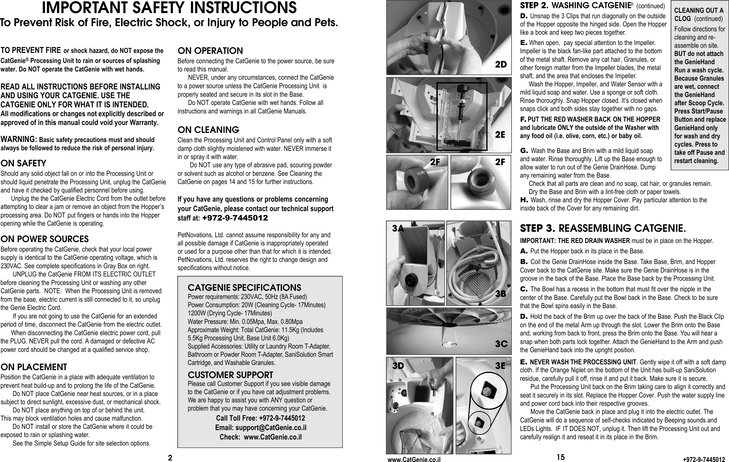 IMPORTANT SAFETY INSTRUCTIONSTo P re v e n t Risk of Fire, Electric Shock, or Injury to People and Pets.2TO PREVENT FIRE or shock hazard, do NOT expose theCatGenie®Processing Unit to rain or sources of splashingwater. Do NOT operate the CatGenie with wet hands.READ ALL INSTRUCTIONS BEFORE INSTALLINGAND USING YOUR CATGENIE. USE THECATGENIE ONLY FOR WHAT IT IS INTENDED.All modifications or changes not explicitly described orapproved of in this manual could void your Warranty.WARNING: Basic safety precautions must and shouldalways be followed to reduce the risk of personal injury.ON SAFETYShould any solid object fall on or into the Processing Unit orshould liquid penetrate the Processing Unit, unplug the CatGenieand have it checked by qualified personnel before using.Unplug the the CatGenie Electric Cord from the outlet beforeattempting to clear a jam or remove an object from the Hopper’sprocessing area. Do NOT put fingers or hands into the Hopperopening while the CatGenie is operating.ON POWER SOURCESBefore operating the CatGenie, check that your local power supply is identical to the CatGenie operating voltage, which is2 3 0 VA C . See complete specifications in Gray Box on right.UNPLUG the CatGenie FROM ITS ELECTRIC OUTLETbefore cleaning the Processing Unit or washing any otherCatGenie parts.  NOTE:  When the Processing Unit is removedfrom the base, electric current is still connected to it, so unplugthe Genie Electric Cord. If you are not going to use the CatGenie for an extendedperiod of time, disconnect the CatGenie from the electric outlet. When disconnecting the CatGenie electric power cord, pullthe PLUG. NEVER pull the cord. A damaged or defective ACpower cord should be changed at a qualified service shop.ON PLACEMENTPosition the CatGenie in a place with adequate ventilation toprevent heat build-up and to prolong the life of the CatGenie. Do NOT place CatGenie near heat sources, or in a placesubject to direct sunlight, excessive dust, or mechanical shock. Do NOT place anything on top of or behind the unit. This may block ventilation holes and cause malfunction. Do NOT install or store the CatGenie where it could beexposed to rain or splashing water.See the Simple Setup Guide for site selection options.ON OPERATIONBefore connecting the CatGenie to the power source, be sureto read this manual. NEVER, under any circumstances, connect the CatGenieto a power source unless the CatGenie Processing Unit  isproperly seated and secure in its slot in the Base. Do NOT operate CatGenie with wet hands. Follow allinstructions and warnings in all CatGenie Manuals.ON CLEANINGClean the Processing Unit and Control Panel only with a softdamp cloth slightly moistened with water. NEVER immerse itin or spray it with water.Do NOT use any type of abrasive pad, scouring powder or solvent such as alcohol or benzene. See Cleaning theCatGenie on pages 14 and 15 for further instructions.If you have any questions or problems concerningyour CatGenie, please contact our technical supportstaff at: +972-9-7445012PetNovations, Ltd. cannot assume responsibility for any and all possible damage if CatGenie is inappropriately operated or used for a purpose other than that for which it is intended. PetNovations, Ltd. reserves the right to change design and specifications without notice.CATGENIE SPECIFICATIONSPower requirements: 230VAC, 50Hz (8A F u s e d )Power Consumption: 20W (Cleaning Cycle- 17Minutes)1200W (Drying Cycle- 17Minutes)Water Pressure: Min. 0.05Mpa, Max. 0.80Mpa Approximate Weight: Total CatGenie: 11.5Kg (Includes5.5Kg Processing Unit, Base Unit 6.0Kg)Supplied Accessories: Utility or Laundry Room T- A d a p t e r,Bathroom or Powder Room T- A d a p t e r, SaniSolution SmartCartridge, and Washable Granules.CUSTOMER SUPPORTPlease call Customer Support if you see visible damageto the CatGenie or if you have cat adjustment problems. We are happy to assist you with ANY question or problem that you may have concerning your CatGenie.Call Toll Free: +972-9-7445012Email: support@CatGenie.co.il Check:  www.CatGenie.co.ilG. Wash the Base and Brim with a mild liquid soap and water. Rinse thoroughly. Lift up the Base enough to allow water to run out of the Genie DrainHose. Dump any remaining water from the Base.Check that all parts are clean and no soap, cat hair, or granules remain. Dry the Base and Brim with a lint-free cloth or paper towels.H. Wash, rinse and dry the Hopper Cover. Pay particular attention to the inside back of the Cover for any remaining dirt.STEP 3. REASSEMBLING CATGENIE.IMPORTANT: THE RED DRAIN WASHER must be in place on the Hopper.A. Put the Hopper back in its place in the Base.B. Coil the Genie DrainHose inside the Base. Take Base, Brim, and Hopper Cover back to the CatGenie site. Make sure the Genie DrainHose is in thegroove in the back of the Base. Place the Base back by the Processing Unit. C. The Bowl has a recess in the bottom that must fit over the nipple in the center of the Base. Carefully put the Bowl back in the Base. Check to be sure that the Bowl spins easily in the Base.D. Hold the back of the Brim up over the back of the Base. Push the Black Clipon the end of the metal Arm up through the slot. Lower the Brim onto the Baseand, working from back to front, press the Brim onto the Base. You will hear asnap when both parts lock together. Attach the GenieHand to the Arm and push the GenieHand back into the upright position. E. NEVER WASH THE PROCESSING UNIT. Gently wipe it off with a soft dampcloth. If the Orange Niplet on the bottom of the Unit has built-up SaniSolutionresidue, carefully pull it off, rinse it and put it back. Make sure it is secure.Put the Processing Unit back on the Brim taking care to align it correctly andseat it securely in its slot. Replace the Hopper Cover. Push the water supply lineand power cord back into their respective grooves. Move the CatGenie back in place and plug it into the electric outlet. TheCatGenie will do a sequence of self-checks indicated by Beeping sounds andLEDs Lights.  IF IT DOES NOT, unplug it. Then lift the Processing Unit out and carefully realign it and reseat it in its place in the Brim. 152E2D3C3E2Fwww.CatGenie.co.il +972-9-7445012STEP 2. WASHING CATGENIE®(continued)D. Unsnap the 3 Clips that run diagonally on the outsideof the Hopper opposite the hinged side. Open the Hopperlike a book and keep two pieces together.E. When open,  pay special attention to the Impeller.Impeller is the black fan-like part attached to the bottomof the metal shaft. Remove any cat hair, Granules, orother foreign matter from the Impeller blades, the metalshaft, and the area that encloses the Impeller.Wash the Hopper, Impeller, and Water Sensor with amild liquid soap and water. Use a sponge or soft cloth.Rinse thoroughly. Snap Hopper closed. It’s closed whensnaps click and both sides stay together with no gaps. F. PUT THE RED WASHER BACK ON THE HOPPERand lubricate ONLY the outside of the Washer withany food oil (i.e. olive, corn, etc.) or baby oil. CLEANING OUT ACLOG (continued)Follow directions forcleaning and re-assemble on site.BUT do not attachthe GenieHandRun a wash cycle.Because Granulesare wet, connectthe GenieHand  after Scoop Cycle. Press Start/PauseButton and replaceGenieHand only for wash and drycycles. Press totake off Pause andrestart cleaning.2F3D3A3B