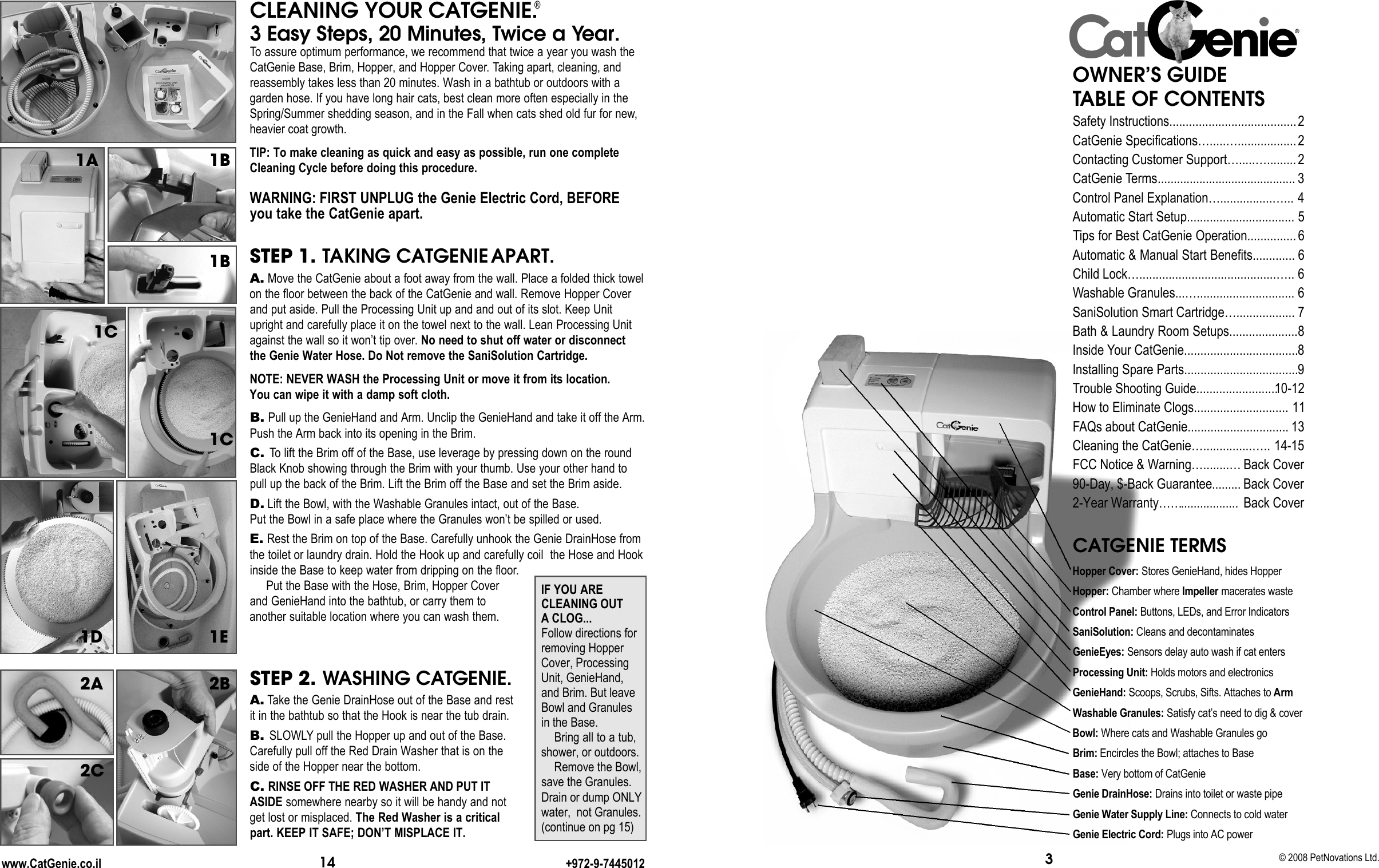 14STEP 2. WASHING CATGENIE.A. Take the Genie DrainHose out of the Base and restit in the bathtub so that the Hook is near the tub drain. B. SLOWLY pull the Hopper up and out of the Base.Carefully pull off the Red Drain Washer that is on theside of the Hopper near the bottom. C. RINSE OFF THE RED WASHER AND PUT ITASIDE somewhere nearby so it will be handy and notget lost or misplaced. The Red Washer is a criticalpart. KEEP IT SAFE; DON’T MISPLACE IT.www.CatGenie.co.il +972-9-7445012CLEANING YOUR CATGENIE.®3 Easy Steps, 20 Minutes, Twice a Ye a r.To assure optimum performance, we recommend that twice a year you wash theCatGenie Base, Brim, Hopper, and Hopper Cover. Taking apart, cleaning, andreassembly takes less than 20 minutes. Wash in a bathtub or outdoors with a garden hose. If you have long hair cats, best clean more often especially in theSpring/Summer shedding season, and in the Fall when cats shed old fur for new,heavier coat growth.TIP: To make cleaning as quick and easy as possible, run one completeCleaning Cycle before doing this procedure.WARNING: FIRST UNPLUG the Genie Electric Cord, BEFOREyou take the CatGenie apart.STEP 1. TAKING CATGENIE APART.A. Move the CatGenie about a foot away from the wall. Place a folded thick towelon the floor between the back of the CatGenie and wall. Remove Hopper Coverand put aside. Pull the Processing Unit up and and out of its slot. Keep Unitupright and carefully place it on the towel next to the wall. Lean Processing Unitagainst the wall so it won’t tip over. No need to shut off water or disconnectthe Genie Water Hose. Do Not remove the SaniSolution Cartridge.NOTE: NEVER WASH the Processing Unit or move it from its location. You can wipe it with a damp soft cloth.B. Pull up the GenieHand and Arm. Unclip the GenieHand and take it off the Arm.Push the Arm back into its opening in the Brim. C. To lift the Brim off of the Base, use leverage by pressing down on the roundBlack Knob showing through the Brim with your thumb. Use your other hand topull up the back of the Brim. Lift the Brim off the Base and set the Brim aside.D. Lift the Bowl, with the Washable Granules intact, out of the Base. Put the Bowl in a safe place where the Granules won’t be spilled or used. E. Rest the Brim on top of the Base. Carefully unhook the Genie DrainHose fromthe toilet or laundry drain. Hold the Hook up and carefully coil  the Hose and Hookinside the Base to keep water from dripping on the floor.Put the Base with the Hose, Brim, Hopper Cover and GenieHand into the bathtub, or carry them to another suitable location where you can wash them. 1A1B1C1C1E1D2A1B2B2CIF YOU ARECLEANING OUTA CLOG...Follow directions forremoving HopperCover, ProcessingUnit, GenieHand,and Brim. But leaveBowl and Granulesin the Base. Bring all to a tub,shower, or outdoors.Remove the Bowl,save the Granules.Drain or dump ONLYwater,  not Granules.(continue on pg 15)© 2008 PetNovations Ltd.3CATGENIE TERMSHopper Cover: Stores GenieHand, hides Hopper H o p p e r : Chamber where I m p e l l e r macerates waste Control Panel: Buttons, LEDs, and Error Indicators S a n i S o l u t i o n : Cleans and decontaminatesG e n i e E y e s : Sensors delay auto wash if cat entersProcessing Unit: Holds motors and electronics G e n i e H a n d : Scoops, Scrubs, Sifts. Attaches to Arm Washable Granules: Satisfy cat’s need to dig &amp; cover B o w l : Where cats and Washable Granules goB r i m : Encircles the Bowl; attaches to BaseB a s e : Very bottom of CatGenieGenie DrainHose: Drains into toilet or waste pipeGenie Water Supply Line: Connects to cold waterGenie Electric Cord: Plugs into AC powerOWNER’S GUIDE TABLE OF CONTENTSSafety Instructions.......................................CatGenie Specifications….....…..................Contacting Customer Support….....….........CatGenie Terms. . . . . . . . . . . . . . . . . . . . . . . . . . . . . . . . . . . . . . . . ...Control Panel Explanation…................…...Automatic Start Setup.................................Tips for Best CatGenie Operation...............Automatic &amp; Manual Start Benefits.............Child Lock…..........................................…..Washable Granules...….............................. SaniSolution Smart Cartridge…..................Bath &amp; Laundry Room Setups.....................Inside Your CatGenie...................................Installing Spare Parts...................................Trouble Shooting Guide.........................How to Eliminate Clogs.............................FAQs about CatGenie............................... Cleaning the CatGenie…...............…..FCC Notice &amp; Warning…........…90-Day, $-Back Guarantee. . . . . . . . .2-Year Warranty……. . . . . . . . . . . . . . . . . .2223456666788910-12111314-15Back CoverBack CoverBack Cover