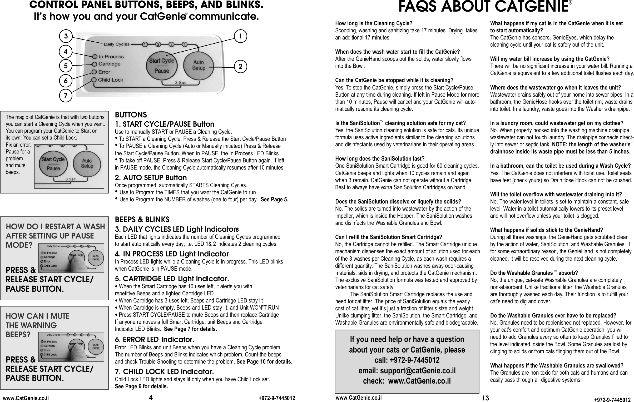 BUTTONS1. START CYCLE/PAUSE Button  Use to manually START or PAUSE a Cleaning Cycle. •To START a Cleaning Cycle, Press &amp; Release the Start Cycle/Pause Button•To PAUSE a Cleaning Cycle (Auto or Manually initiated) Press &amp; Release the Start Cycle/Pause Button. When in PAUSE, the In Process LED Blinks •To take off PAUSE, Press &amp; Release Start Cycle/Pause Button again. If left in PAUSE mode, the Cleaning Cycle automatically resumes after 10 minutes 2. AUTO SETUP Button  Once programmed, automatically STARTS Cleaning Cycles. •Use to Program the TIMES that you want the CatGenie to run •Use to Program the NUMBER of washes (one to four) per day. See Page 5. BEEPS &amp; BLINKS3. DAILY CYCLES LED Light Indicators Each LED that lights indicates the number of Cleaning Cycles programmed to start automatically every day, i.e. LED 1&amp; 2 indicates 2 cleaning cycles. 4. IN PROCESS LED Light Indicator  In Process LED lights while a Cleaning Cycle is in progress. This LED blinkswhen CatGenie is in PAUSE mode.5. CARTRIDGE LED Light Indicator.•When the Smart Cartridge has 10 uses left, it alerts you with repetitive Beeps and a lighted Cartridge LED•When Cartridge has 3 uses left, Beeps and Cartridge LED stay lit•When Cartridge is empty, Beeps and LED stay lit, and Unit WON”T RUN•Press START CYCLE/PAUSE to mute Beeps and then replace CartridgeIf anyone removes a full Smart Cartridge, unit Beeps and Cartridge Indicator LED Blinks.  See Page 7 for details.6. ERROR LED Indicator.Error LED Blinks and unit Beeps when you have a Cleaning Cycle problem. The number of Beeps and Blinks indicates which problem. Count the beeps and check Trouble Shooting to determine the problem. See Page 10 for details.7. CHILD LOCK LED Indicator.Child Lock LED lights and stays lit only when you have Child Lock set. See Page 6 for details.The magic of CatGenie is that with two buttonsyou can start a Cleaning Cycle when you want. You can program your CatGenie to Start on its own. You can set a Child Lock.Fix an error.Pause for aproblem and mutebeeps.HOW CAN I MUTE THE WARNINGBEEPS?PRESS &amp;RELEASE START CYCLE/PAUSE BUTTON.41325674CONTROL PANEL BUTTONS, BEEPS, AND BLINKS.It’s how you and your CatGenie®communicate.www.CatGenie.co.il +972-9-7445012HOW DO I RESTART A WASHAFTER SETTING UP PAUSEMODE?PRESS &amp;RELEASE START CYCLE/PAUSE BUTTON.13www.CatGenie.co.il +972-9-7445012How long is the Cleaning Cycle?Scooping, washing and sanitizing take 17 minutes. Drying  takesan additional 17 minutes. When does the wash water start to fill the CatGenie?After the GenieHand scoops out the solids, water slowly flowsinto the Bowl.Can the CatGenie be stopped while it is cleaning?Yes. To stop the CatGenie, simply press the Start Cycle/PauseButton at any time during cleaning. If left in Pause Mode for morethan 10 minutes, Pause will cancel and your CatGenie will auto-matically resume its cleaning cycle. Is the SaniSolution™cleaning solution safe for my cat?Yes, the SaniSolution cleaning solution is safe for cats. Its uniqueformula uses active ingredients similar to the cleaning solutionsand disinfectants used by veterinarians in their operating areas.How long does the SaniSolution last?One SaniSolution Smart Cartridge is good for 60 cleaning cycles.CatGenie beeps and lights when 10 cycles remain and againwhen 3 remain. CatGenie can not operate without a Cartridge.Best to always have extra SaniSolution Cartridges on hand.Does the SaniSolution dissolve or liquefy the solids?No. The solids are turned into wastewater by the action of theImpeller, which is inside the Hopper. The SaniSolution washesand disinfects the Washable Granules and Bowl.Can I refill the SaniSolution Smart Cartridge?No, the Cartridge cannot be refilled. The Smart Cartridge uniquemechanism dispenses the exact amount of solution used for eachof the 3 washes per Cleaning Cycle, as each wash requires a different quantity. The SaniSolution washes away odor-causingmaterials, aids in drying, and protects the CatGenie mechanism.The exclusive SaniSolution formula was tested and approved byveterinarians for cat safety.The SaniSolution Smart Cartridge replaces the use andneed for cat litter. The price of SaniSolution equals the yearly cost of cat litter, yet it’s just a fraction of litter’s size and weight. Unlike clumping litter, the SaniSolution, the Smart Cartridge, andWashable Granules are environmentally safe and biodegradable.If you need help or have a questionabout your cats or CatGenie, please  call: +972-9-7445012 email: support@catGenie.co.il  check:  www.CatGenie.co.ilFAQS ABOUT CATGENIE®What happens if my cat is in the CatGenie when it is set to start automatically? The CatGenie has sensors, GenieEyes, which delay the cleaning cycle until your cat is safely out of the unit.Will my water bill increase by using the CatGenie?There will be no significant increase in your water bill. Running aCatGenie is equivalent to a few additional toilet flushes each day.Where does the wastewater go when it leaves the unit?Wastewater drains safely out of your home into sewer pipes. In abathroom, the GenieHose hooks over the toilet rim; waste drainsinto toilet. In a laundry, waste goes into the Washer’s drainpipe.In a laundry room, could wastewater get on my clothes?No. When properly hooked into the washing machine drainpipe,wastewater can not touch laundry. The drainpipe connects direct-ly into sewer or septic tank. NOTE: the length of the washer’sdrainhose inside its waste pipe must be less than 5 inches.In a bathroom, can the toilet be used during a Wash Cycle?Yes. The CatGenie does not interfere with toilet use. Toilet seatshave feet (check yours) so DrainHose Hook can not be crushed. Will the toilet overflow with wastewater draining into it?No. The water level in toilets is set to maintain a constant, safelevel. Water in a toilet automatically lowers to its preset level and will not overflow unless your toilet is clogged. What happens if solids stick to the GenieHand? During all three washings, the GenieHand gets scrubbed cleanby the action of water, SaniSolution, and Washable Granules. Iffor some extraordinary reason, the GenieHand is not completelycleaned, it will be resolved during the next cleaning cycle. Do the Washable Granules™absorb?No, the unique, cat-safe Washable Granules are completely non-absorbent. Unlike traditional litter, the Washable Granulesare thoroughly washed each day. Their function is to fulfill yourcat’s need to dig and cover.Do the Washable Granules ever have to be replaced?No. Granules need to be replenished not replaced. However, foryour cat’s comfort and optimum CatGenie operation, you willneed to add Granules every so often to keep Granules filled tothe level indicated inside the Bowl. Some Granules are lost byclinging to solids or from cats flinging them out of the Bowl.What happens if the Washable Granules are swallowed?The Granules are non-toxic for both cats and humans and caneasily pass through all digestive systems.