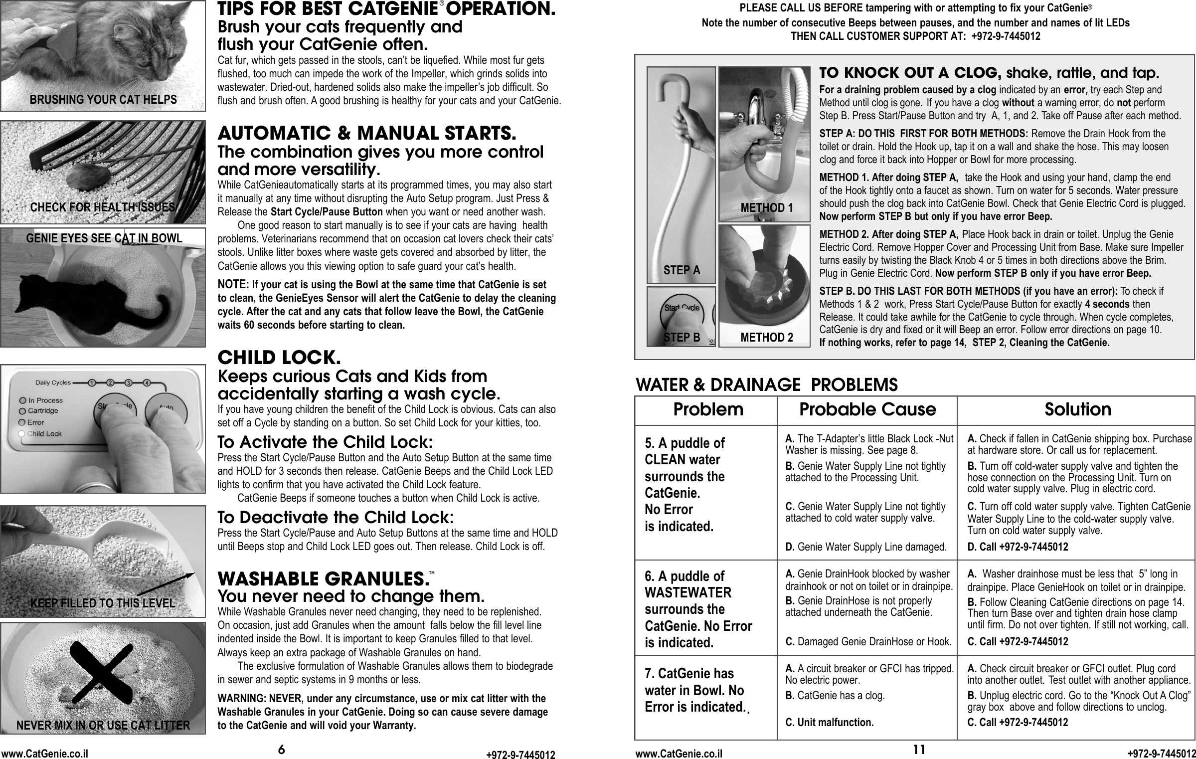 11www.CatGenie.co.il +972-9-7445012Problem5. A puddle of CLEAN water surrounds the CatGenie. No Error is indicated.6. A puddle of WASTEWATERsurrounds theCatGenie. No Error is indicated. 7. CatGenie has water in Bowl. NoError is indicated..Probable CauseA. The T-Adapter’s little Black Lock -NutWasher is missing. See page 8.B. Genie Water Supply Line not tightlyattached to the Processing Unit. C. Genie Water Supply Line not tightlyattached to cold water supply valve. D. Genie Water Supply Line damaged. A. Genie DrainHook blocked by washerdrainhook or not on toilet or in drainpipe.B. Genie DrainHose is not properlyattached underneath the CatGenie. C. Damaged Genie DrainHose or Hook.A. Acircuit breaker or GFCI has tripped.No electric power.B. CatGenie has a clog.C. Unit malfunction.SolutionA. Check if fallen in CatGenie shipping box. Purchaseat hardware store. Or call us for replacement.B. Turn off cold-water supply valve and tighten the hose connection on the Processing Unit. Turn on cold water supply valve. Plug in electric cord.C. Turn off cold water supply valve. Tighten CatGenieWater Supply Line to the cold-water supply valve.Turn on cold water supply valve. D. Call +972-9-7445012A.  Washer drainhose must be less that  5” long in drainpipe. Place GenieHook on toilet or in drainpipe.B. Follow Cleaning CatGenie directions on page 14.Then turn Base over and tighten drain hose clampuntil firm. Do not over tighten. If still not working, call.C. Call +972-9-7445012A. Check circuit breaker or GFCI outlet. Plug cordinto another outlet. Test outlet with another appliance.B. Unplug electric cord. Go to the “Knock Out A Clog”gray box  above and follow directions to unclog.C. Call +972-9-7445012WATER &amp; DRAINAGE PROBLEMSTO KNOCK OUT A CLOG, shake, rattle, and tap.PLEASE CALL US BEFORE tampering with or attempting to fix your CatGenie®Note the number of consecutive Beeps between pauses, and the number and names of lit LEDsTHEN CALL CUSTOMER SUPPORT AT:  +972-9-7445012STEP AMETHOD 1METHOD 2STEP BFor a draining problem caused by a clog indicated by an error, try each Step andMethod until clog is gone. If you have a clog without a warning error, do not perform Step B. Press Start/Pause Button and try  A, 1, and 2. Take off Pause after each method.STEP A: DO THIS  FIRST FOR BOTH METHODS: Remove the Drain Hook from thetoilet or drain. Hold the Hook up, tap it on a wall and shake the hose. This may loosenclog and force it back into Hopper or Bowl for more processing.METHOD 1. After doing STEP A,  take the Hook and using your hand, clamp the endof the Hook tightly onto a faucet as shown. Turn on water for 5 seconds. Water pressureshould push the clog back into CatGenie Bowl. Check that Genie Electric Cord is plugged.Now perform STEP B but only if you have error Beep. METHOD 2. After doing STEP A, Place Hook back in drain or toilet. Unplug the GenieElectric Cord. Remove Hopper Cover and Processing Unit from Base. Make sure Impellerturns easily by twisting the Black Knob 4 or 5 times in both directions above the Brim. Plug in Genie Electric Cord. Now perform STEP B only if you have error Beep.STEP B. DO THIS LAST FOR BOTH METHODS (if you have an error): To check ifMethods 1 &amp; 2  work, Press Start Cycle/Pause Button for exactly 4 seconds thenRelease. It could take awhile for the CatGenie to cycle through. When cycle completes,CatGenie is dry and fixed or it will Beep an error. Follow error directions on page 10.If nothing works, refer to page 14,  STEP 2, Cleaning the CatGenie.6www.CatGenie.co.il +972-9-7445012KEEP FILLED TO THIS LEVELTIPS FOR BEST CAT G E N IE®O P E R AT I O N .Brush your cats frequently and flush your CatGenie often.Cat fur, which gets passed in the stools, can’t be liquefied. While most fur getsflushed, too much can impede the work of the Impeller, which grinds solids intowastewater. Dried-out, hardened solids also make the impeller’s job difficult. Soflush and brush often. A good brushing is healthy for your cats and your CatGenie. AUTOMATIC &amp; MANUAL STARTS.The combination gives you more control and more versatility.While CatGenieautomatically starts at its programmed times, you may also startit manually at any time without disrupting the Auto Setup program. Just Press &amp;Release the Start Cycle/Pause Button when you want or need another wash.One good reason to start manually is to see if your cats are having  healthproblems. Veterinarians recommend that on occasion cat lovers check their cats’stools. Unlike litter boxes where waste gets covered and absorbed by litter, theCatGenie allows you this viewing option to safe guard your cat’s health.  NOTE: If your cat is using the Bowl at the same time that CatGenie is setto clean, the GenieEyes Sensor will alert the CatGenie to delay the cleaningcycle. After the cat and any cats that follow leave the Bowl, the CatGeniewaits 60 seconds before starting to clean. CHILD LOCK.Keeps curious Cats and Kids from accidentally starting a wash cycle.If you have young children the benefit of the Child Lock is obvious. Cats can alsoset off a Cycle by standing on a button. So set Child Lock for your kitties, too.To Activate the Child Lock:Press the Start Cycle/Pause Button and the Auto Setup Button at the same timeand HOLD for 3 seconds then release. CatGenie Beeps and the Child Lock LEDlights to confirm that you have activated the Child Lock feature. CatGenie Beeps if someone touches a button when Child Lock is active.To Deactivate the Child Lock:Press the Start Cycle/Pause and Auto Setup Buttons at the same time and HOLDuntil Beeps stop and Child Lock LED goes out. Then release. Child Lock is off.WASHABLE GRANULES.™You never need to change them.While Washable Granules never need changing, they need to be replenished.  On occasion, just add Granules when the amount  falls below the fill level lineindented inside the Bowl. It is important to keep Granules filled to that level.   Always keep an extra package of Washable Granules on hand.The exclusive formulation of Washable Granules allows them to biodegrade in sewer and septic systems in 9 months or less. WARNING: NEVER, under any circumstance, use or mix cat litter with the Washable Granules in your CatGenie. Doing so can cause severe damageto the CatGenie and will void your Warranty.NEVER MIX IN OR USE CAT LITTERGENIE EYES SEE CAT IN BOWLCHECK FOR HEALTH ISSUESBRUSHING YOUR CAT HELPS